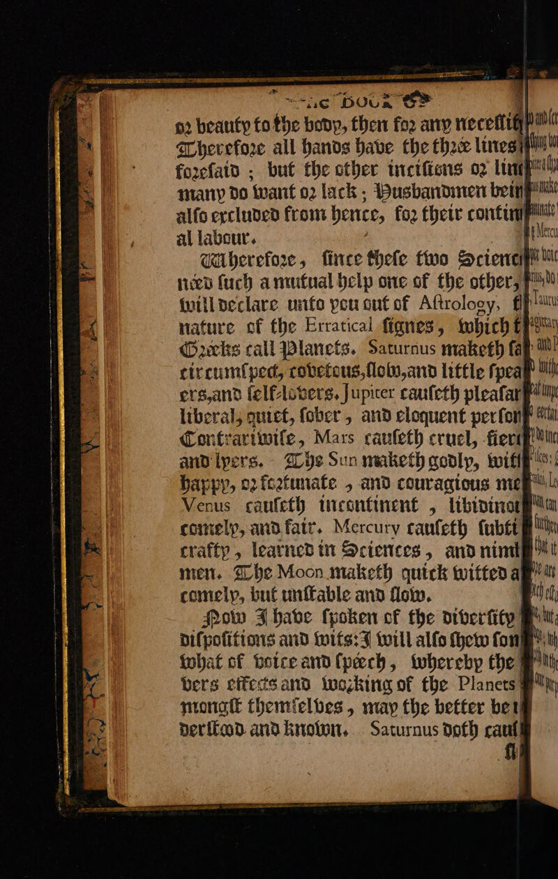 , ee DOU SF 92 beauty to bye bony, then fo2 ary nero : Wherefore all hands babe the thee lines forcfain . but the other inciliens oz limp miany do ‘want 02 lack - Husbandmen bem alfo excluded from ence, for their comtinmpitt al labour. —RX WMherefore, ſince fheſe two Science | need fuch amutual belp one of the other, will declare unto pou out of Aftrology, plu nature ef the Erratical fignes, which €fe Gacks call Planets. Sacurnus maketh fap tl circumtped, covetous, llobo, and little fpeap Mh ers,and felflovers, Jupicer cauſeth pleafarh liberal, quiet, fober , and cloquent per fone Mi Contrariwite, Mars cauſeth cruel, fieri andipers. The Sun maketh godly, wifi! happy, oz fcetunate , and couragious meg Venus caufeth incontinente, libininoll comely, and fair. Mercury canfeth tubtt gh crafty, leatned in Sciences, and nimt men. The Moon maketh quick witted a | comely, but unſtable and flow. Mow J have ſyoken of the diverfity Pru Difpotitions and wits: J will alſo ew fone” what of voice and ſpeech, whereby the J bers effects and looking of the Planets mongſt themfelbes, may the better bet der ited and known, Saturnus noth caul fh