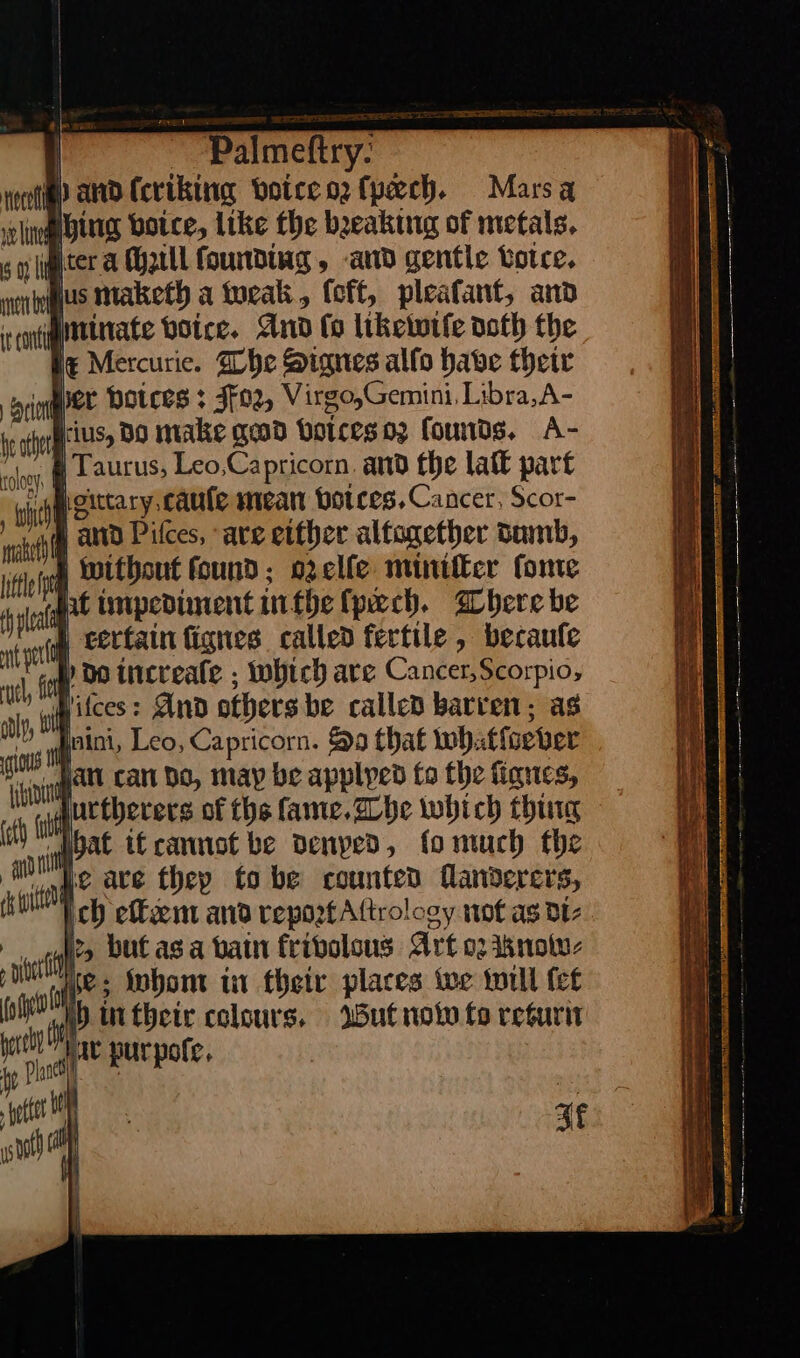 | apne i ~_ Palmeftry. voce? and (criking voice oꝛ ſpeech. Marsa sclnoglbttig voice, like the breaking of metals. go hygeter a cheill founding, and gentle votre. veriogus maketh a tweak, (oft, pleatant, and cont minate voice.· And ſo likewiſe doth the it Mercurie. The Signes allo have their con per poices: Foꝛ, Virgo,Gemini, Libra,A- pote tS BO make gad voices 02 founds, A- , p Laurus, Leo,Capricorn. and the lat part gittary cauſe mean botces. Cancer, Scor- { 101 hi | certain fignes called fertile , becaufe vl tag increafe ; which are Cancer,Scorpio, aly, ll ifces: And others be called barren; as gos es Leo, Capricorn. a that whatſoever eT ak can bo, may be applyed fo the ſignes, a alt urtherers of the ſame. The which thing ‘ql pat if cannot be denyed, fo much the P vite are thep tobe counted flandercrs, ich effcemt and repoztAttrology not as di⸗ er i but as a bain frivolous Art or kKnow⸗ oot whom in their places we will fet —* \ Uther colours, Wut now fo return hy he a pur poſe. eter stot) Hy zt