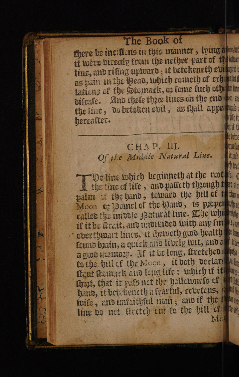 there be inciſiens in fois maniter , ipirey atom if were Divedly from the nether part of EE pha ling, and ring uplvard ; tf betokeuct by eon | as pair ait LOL Deai Dy which cometh of ordi Mit “Aations of the pip ahs o2 fon ve fuch oth diſeale. Gna thefe lites on the end ay fhe ie, do betoker as ſhall appe bereatt ter. CHAP. II. Of tke Middle Natural Line. = fhe ‘ine ct life , andpalicth though oF palm the hand, toward the ill of EB thy joa gz Pemel et fhe Wand, is PLOPCUM hhe alles (Ge middle Natural lute. Dye whi if ithe ſtrait, and undtvbided with anpſm voverthwart Lincs, t if heweth god health ſcund brain, a quick and Uvely wit, anda a god nico. Af ube long, ſtretched {s the LLL tf the Mcon y tf doth peclary \ fFent Remackh and leng life: which rf it Maze, that it pats net che hellewneſs cf | Hand, it bets ene tl a teat rful, coveteus, wife, crdunfatthiul man; and ik thed linc Bo net firetch tut fg fhe hill et Me ]