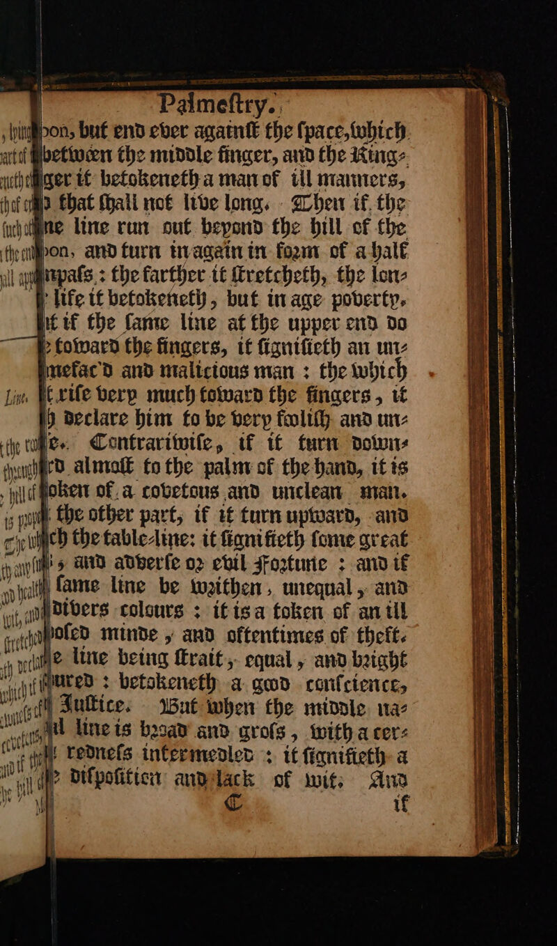 Sm betwen the middle finger, and the King⸗ ger if betokenetha man of ill manners, md Ebat (hall not live long. Then if, the atl ne line ran out beyond the bill of the ta pon, and turn in again in form of a halt al | ay npats: the karther it ſtretcheth, the lon⸗ life tf betokeneth, but in age poverty. P Coward the fingers, tf ſigniſieth an un⸗ mefacd and malicious man : the which Liss Itxiſe berp much toward the finaers, uf 0 declare him fo be berp foliſh and un⸗ the tu. Contrariwiſe, if if turn down⸗ tual rd almolſt to the palit of the hand, if ts —T ſoken of.a covetous and unclean man. i rp | fhe otber part, if tf turn uptward, and cit J ich the fabledine: it ſignifieth fome great wnt vat) fame line be weithen, unequal, and wt a Divers colours : ifisa token of anil ett hofed minde y and oftentimes of theft. late lite being ſtrait, equal, and bight i buted : —— a ged confcien ct, fl) Suttice. if — — — —— — —— = eS, Sn ee ee pes = — — —