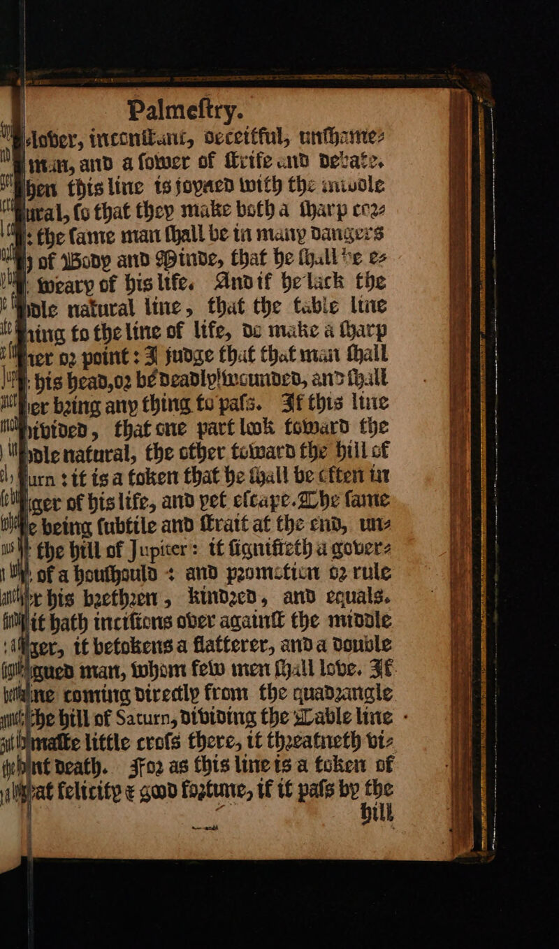 — | vit I weary of his liſe. Andif belack the i Wintec natural line, that the table line Ring tothe line of life, do matic a arp il rer or point : J fudge that that man tail |. pis head,o2 bé deadly weunded, and (all iE er baing any thing to pals. It this line ti ivided, thatcne part lok foward the Mdie naturai, the other toward the bill of il) furn it isa token that be tall be cften in (til ger of bislife, and pet elcape . The fame tile being (ubtile and fratt at the end, un⸗ SW fhe hill of Jupiter: it ſigniſteth a gover⸗ 1 ON, of a houthould + and promotien 62 rule iby his bꝛethꝛen, kindred, and equals. filit hath inciſions ober aga the middle rer, it betokens a flatterer, anda Double Wiking coming directly from the quadrangle st matke little croſs there, tt thꝛeatneth vi- ſhnt Death. Foꝛ as this line ts a token of pra felicity ¢ god foztume, if if pats by ley ‘ ‘ it — a RCT ne Sat ak ce = a TL — ac — — SA ae ——— — — = ee — — — — — —— a PEST, AE 5 oe — — —— —— — * ———————— ———— —