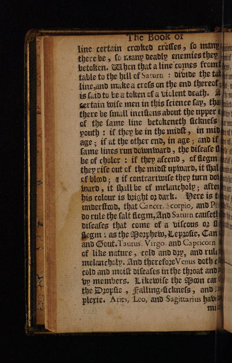 | e BOOK Oi = line cerfain croaked crofles, fo many therebe, fo reany deadly enemies they, Hetoken. Wiben that aline comes from table to the bill ofSacurn : divide the tall, , line, and make a crofs on fhe end thereotshy is {fain to bea token ofa violent death. Brn certain wife men in this ſcience fay, tha there be ſmall inctfions about the upper Bhyy, of the fame line betckeneth ſickneſs youth : if thep bein the midſt, in mid age; if at the other end, in age ; and tf fame lines run downward, , the difeafe O be of chsler : if they afcend, cf flegm they rife out of the midi upward, tt thal ct biod; ¢ if contrariwiſe they turn dol ward, if fallbe of melancholy; aftermy,, His colour is bight ogdark. Bere iS filly uimderſtood, that Cancer, Scorpio, and Pa 9 do rule the ſalt flegm, And Saturn cauſetlp diſeales that come of a viſcous 02 Dy, Jegm; as the Weepheww, Lepzolie, Can! and Gout. Taurus, Virgo. and Capricorn . of like nafure, -ccld and dep, and rult melancholy. And therefozeV cnus doth ef colo and mottt diſeaſes in fhe theoat andm by members. Likewtle the Mon cath the Daoplic , Falling-licknefs, and plexie. Aries, Leo, and Sagittarius habit