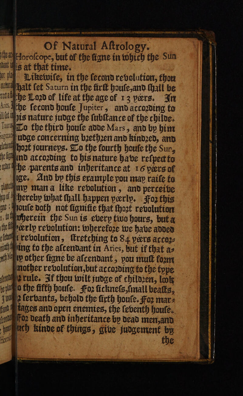 Sr EE EE Se ee ST ‘i Diketwife, in the fecond revolution; thor Mhalt ſet Saturn in the firſt houle,and Wail be IAM he Load of life at theageof 13 pers. Br A Mbe fecond boule Jupiter, andaccosding to Js nature judge the ſubſtance of the chiloe. To fhe third houſe adde Mars, and by him oll udge concerning brethren and kindred, anv jit host journeys. To the fourth houte the Sur, gein ind accozding to bis nature babe refpectto Me parents and inheritance at 16 pers of ge, And by this example you may raiſe ta icine mana like rebolution, and perceive i hereby what (hall happen yerly. 302 this gzu ouſe doth not fignifie that ſhort revolution 1 Wherein the Sun ts every two hours, buta je MPecerly revolution: wherefore we have adver mt revolution, ſtretching to 84 pers accez- ith Jing fo the afcendant in Atics, but if that as say other figne be afcendant, you mutt fox mother revolution,but according fo the type Metule. If thou wilt judge of chiloren, lok Wii o Che fitth boule. Foꝛ ſickneſs, ſmall bealks, 12 ferbants, behold the firth boute. $02 mara tages and open enemies, the febenth houte (otros Death and inberitance bp dead men,and Ach Kinde of things, give judgement by