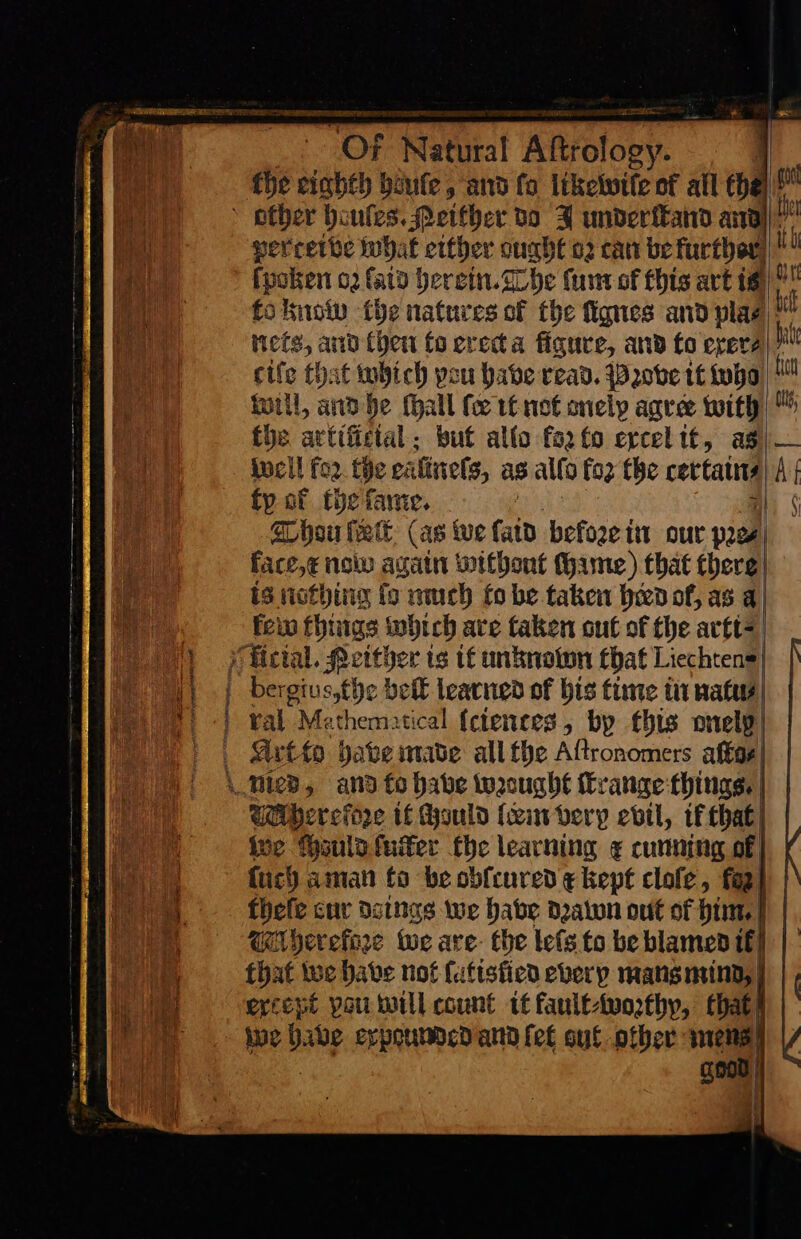 LAM ERED LARA fan | Oa OF Regia! Aitrotooy. | fhe eighth boufe, and fo likewile of all ehe perrette what either ought 02 can be further)! ſpoken or ſaid herein. ache ſum of this art is) O to know the natures of the ſignes and plae|* nets, and (hen fo erecta figure, and to erere| cife £: it which pou babe read. Prꝛove tt who hat will, and he fhall fee it not onely agree with ™ the artificial: but allo fo2fo ercelit, as) — well fo2 the ei ſinels as alto fo2 the certain⸗ A fy of the fame. | ¢ Thou ſcolt (as we faid befoze tit our pre⸗ | face,e now again without ame) that there | is nothing fo much fo be taken heed of, as a) few things which are taken out of the arti —— belt learned of bis time in natu⸗ ¥al Mathematical {ctences, by this onelp | | | Wherefore tf Hould ſcem very evil, if that) ive ruld fuiter fhe learning ¢ cunning of} {uch aman fo be obfcured ¢ kept clofe, fo} theſe cur detngs we babe drawon out of him I Weperefore we are- the leſs to be blamed tf that we habe not ſatislied every mans mind except pau will count tt fault⸗worthy, that we — * expoumded and fet out other good