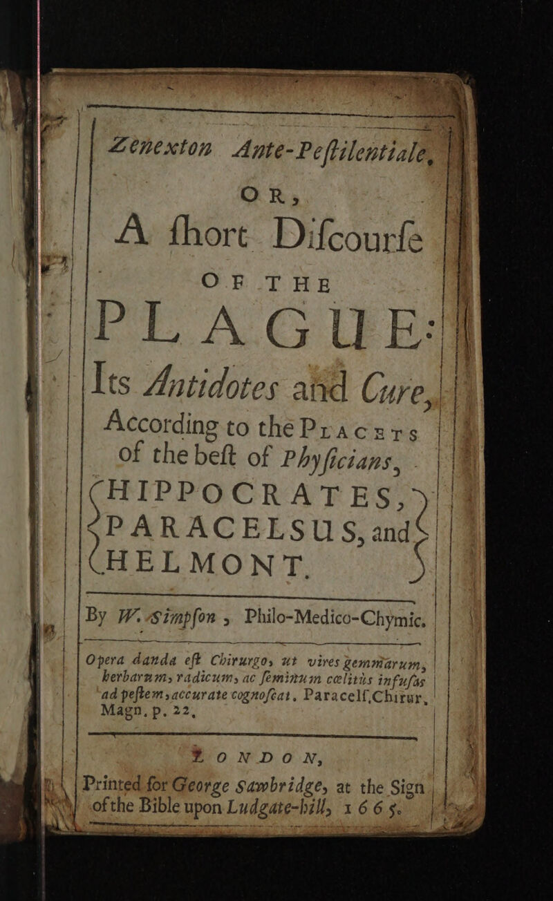 Ltnexton Ante-Peftilentiale, OR; ||| A: fhore Difcourfe I . | i OF THE Pl A.G UE | ‘Its Aatidotes atid Cure,, a According to the Pracers || of the beft of Phyficians, - | | (HIPPOCRATES, 2 | | Ci) nent eerie Sant. wetness onium PARACELSUS,and FUEL MON'T 2 By W. ae ; Pil el Cal _——————— a Opera ae oft Kisraeet ut vires Zgemmarum, herbarums radicumy ac feminuim celitis ii | | ad peftem, accurate cognofeat, Paracelf,Chirur, { Magn, p. 22, | | | | ZONDON, | pt | Printed for George Sawbridge, at the Sign | of the Bible upon ie I t 6 6 m ke RE eet pie nerve seinen