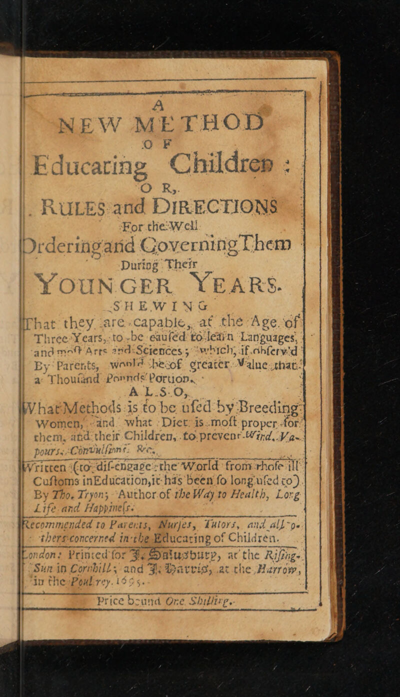 —————— nae 1 ee A 3 IEW METHOD O F icaring Childrep : band aah | Edu LuLES anid DIRECTIONS For the: Well IDrdermeard Gove rong Chem During Their 7 fos - YE ~ i IN G EK R RS. SHEWING What they. .are-capable,..at the Age.of Three*Years,.to..be eauféd roleain Languages, and moff Arrs and:Sciences; “which, if.chferw'd’ Ey Parents, woold -hecof greater ‘Malne that. a Thouténd Pornds' Poruop. A.L$-.0; atMethods:is to be ufed by Breeding: women, and. what - Diet: is:.moft proper: for them, and: ther Children, .to.preveor-Wird V2. pours Ct onvulf{zne: Ree, briccen | (tor djf-engase -the World from rhafe il C uftoms it nEducation,i it-has been fo long-ufed co) y Tho. Tryon; “Author.of the Way to Health, Lorg L Ife ar; d Happir re[s. bere’ or mended to Par er: ES Nur)es, Tutors, and all[~pe~ therssconcerned in: hg Educ: aring of ¢ Chile {rej a. ea Printed for BH, §&lt; Dai uz burp, : at e the Riftigs Sun in Corvbill ; and Fs Barris, at che Harrow, ar) lo) kA ip tnievsg oul yey. 10 ee Price Dound Ore, Shillire,