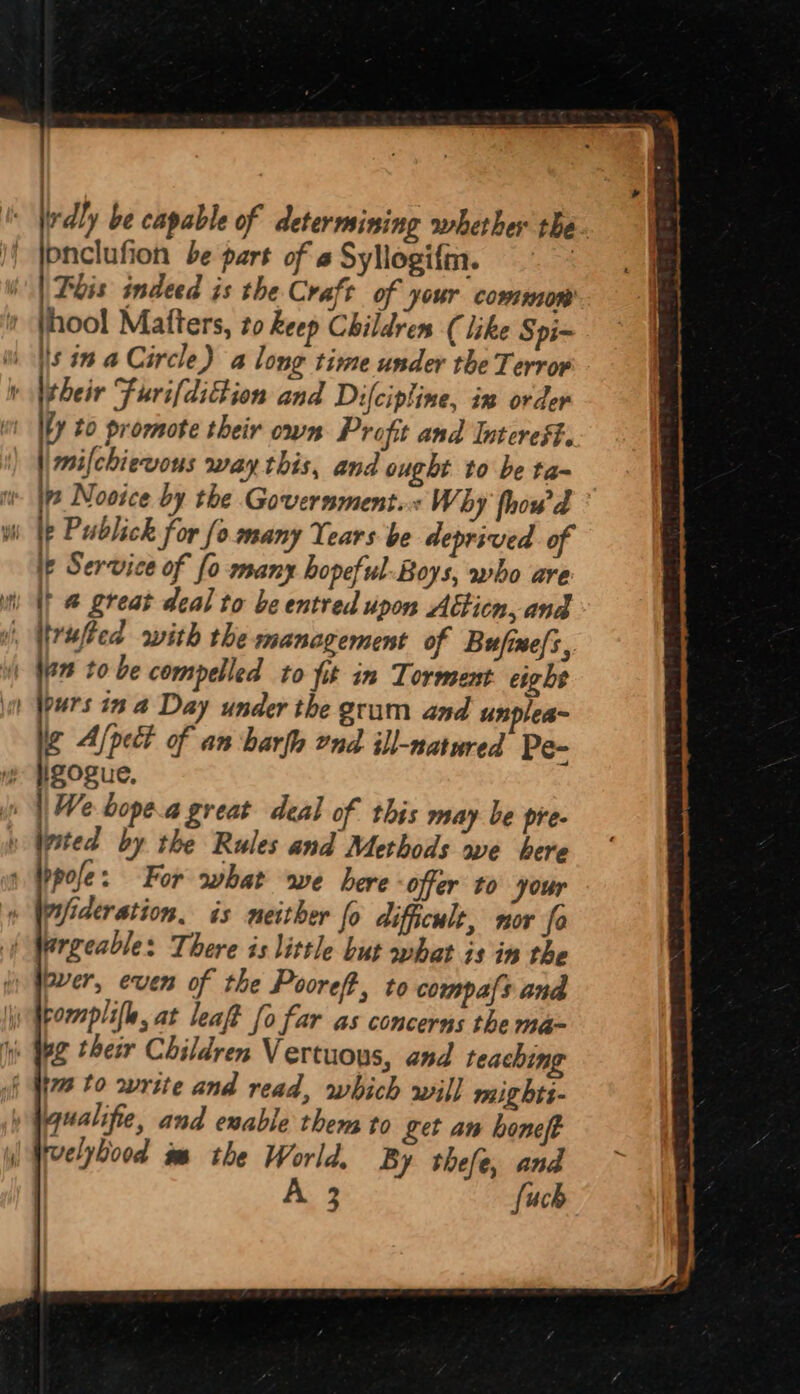 irdly be capable of determining whether the- pnclufion be part of « Syliogifm. | Phis indeed is the Craft of your common + thool Matters, zo keep Children (like Spi- Ws in a Circle) a long time under the Terror t Wtheir Furi[dittion and Difcipline, in order ty to promote their own Profit and Interest. || mifchiewous way this, and ought to be ta- it [pe Novice by the Government... Why fhowd ° yh \ Publick for fo many Tears be deprived of ip Service of fo many hopeful-Boys, who are i It @ great deal to be entred upon Atticn, and i, Wrufted with the management of Bufine{s, | Wen to be compelled to fit in Torment eight i) Wpurs in 2 Day under the grum and unplea~ ig A/pect of an barf end ill-natured Pe- ip \We bope.a great deal of this may be pre- y Wpsted by the Rules and Methods we here 1 pole: For what wwe bere offer to your WPideration. is neither fo difhcult, nor fo \ Wergeable: There is little but what is in the over, even of the Pooreft, to compals and i Wrormplifl, at leat fo far as concerns the ma~ iis Yee ther Children Vertuons, and teaching if Ym 10 write and read, which will mights- » Waualifie, and exable them to fet an honeft | eelybood wm the World, By thefe, and