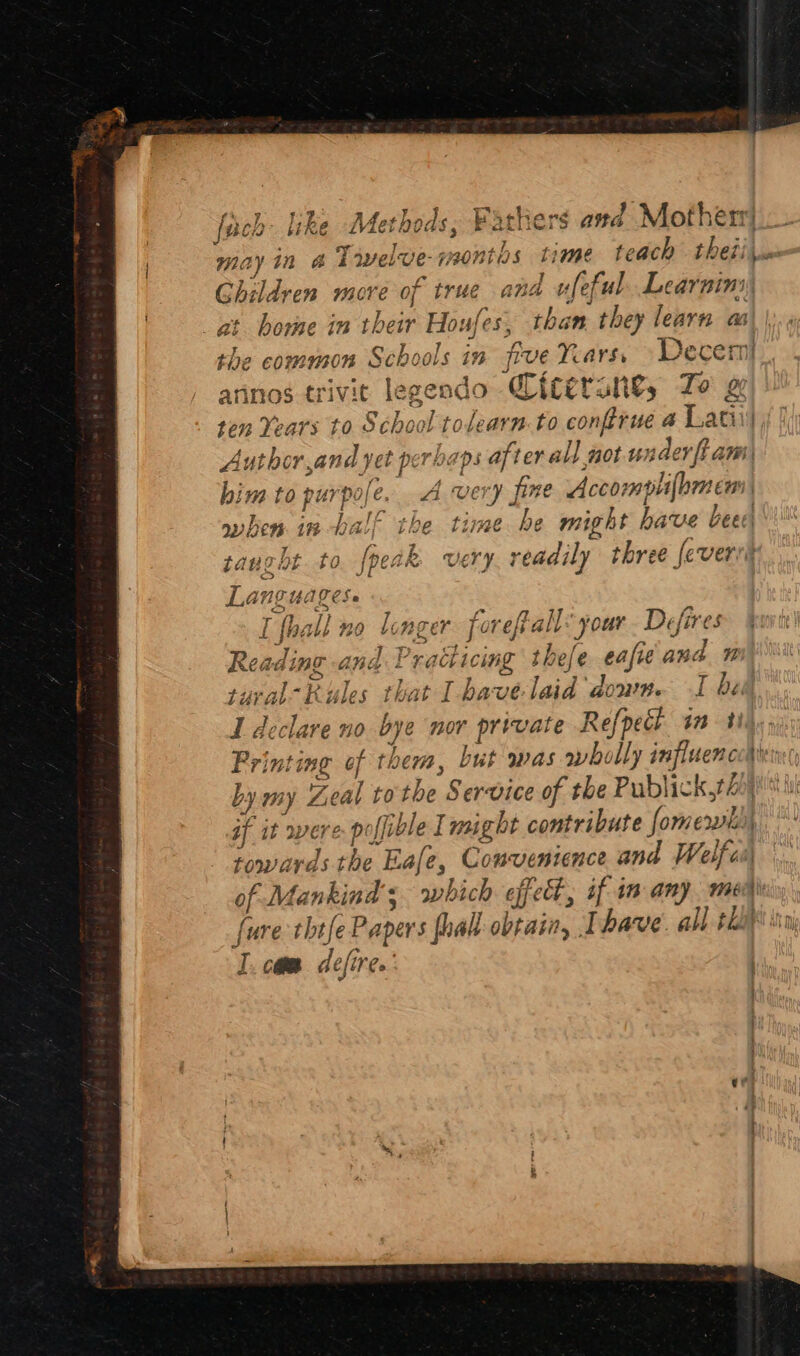 f° z tig }. BI iy 3 oa * Lette | {een like Met ods; Farchers and Motherr’ * ¥ Be eis / * : 4 may in &amp; Tivelve-rmontas time teach theii y ~~ 3 Ls 7 s fr ed | sae the common Schools in five Years, Decern annos trivit legendo Qicerans, To # ten Years to School tolearn.to conftrue a Latii Author and yet perhaps after all not t udev {i ami him to purpole. A very pine Accompli(bmen| when in half the time be might have bee taught to. {peak very. readily three feveri Languages. I fhall no longer. foreftall’ your. Defires Reading and Practicing thele eafieand n tural-Rules that I havelaid down. I be I declare no bye nor private Refpecl im 3 Printing of them, but was wholly influencedie by my Zeal tothe Service of the Publickt)) if it were poffible I might contribute fomerwh)| towards the Eafe, Couvenience and Welfcs of Mankind’; which effect, if im any. men fure thtfe Papers foal obtain, I have. all tha} I. com defire.’ | i :