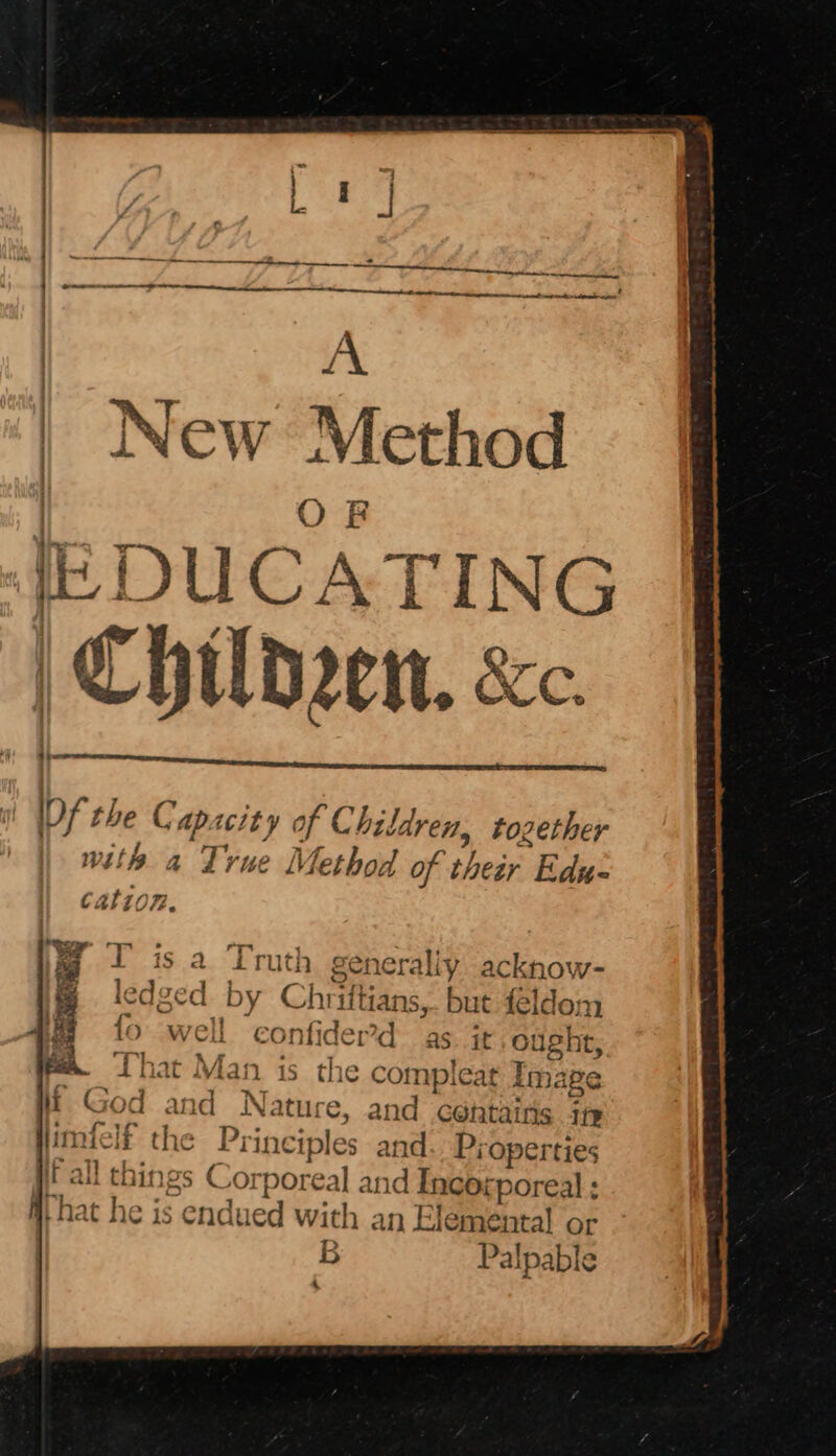 | sain A | New Method | OR | {EDUCATING | Childen, &amp;c. i lof the Capacity of Children, tozether wit a True Method of their Edu- cation. I is a Truth generally acknow- edged by Chriftians, but feldom well confider’d as. it. ought, iat Man is the compleat Image and Nature, and certains in f the Principles and Properties hings Corporeal and Incorporeal : 1¢ is Cndued with an Elemental or > B Palpable Yt, beet — &amp; Py — — — ——) hee bet Be ees * bh . 4 ra 4 ff - i 7 ~ \ Pectin pment ~> ea mare ree Pr a AS ~~ - 4 ee
