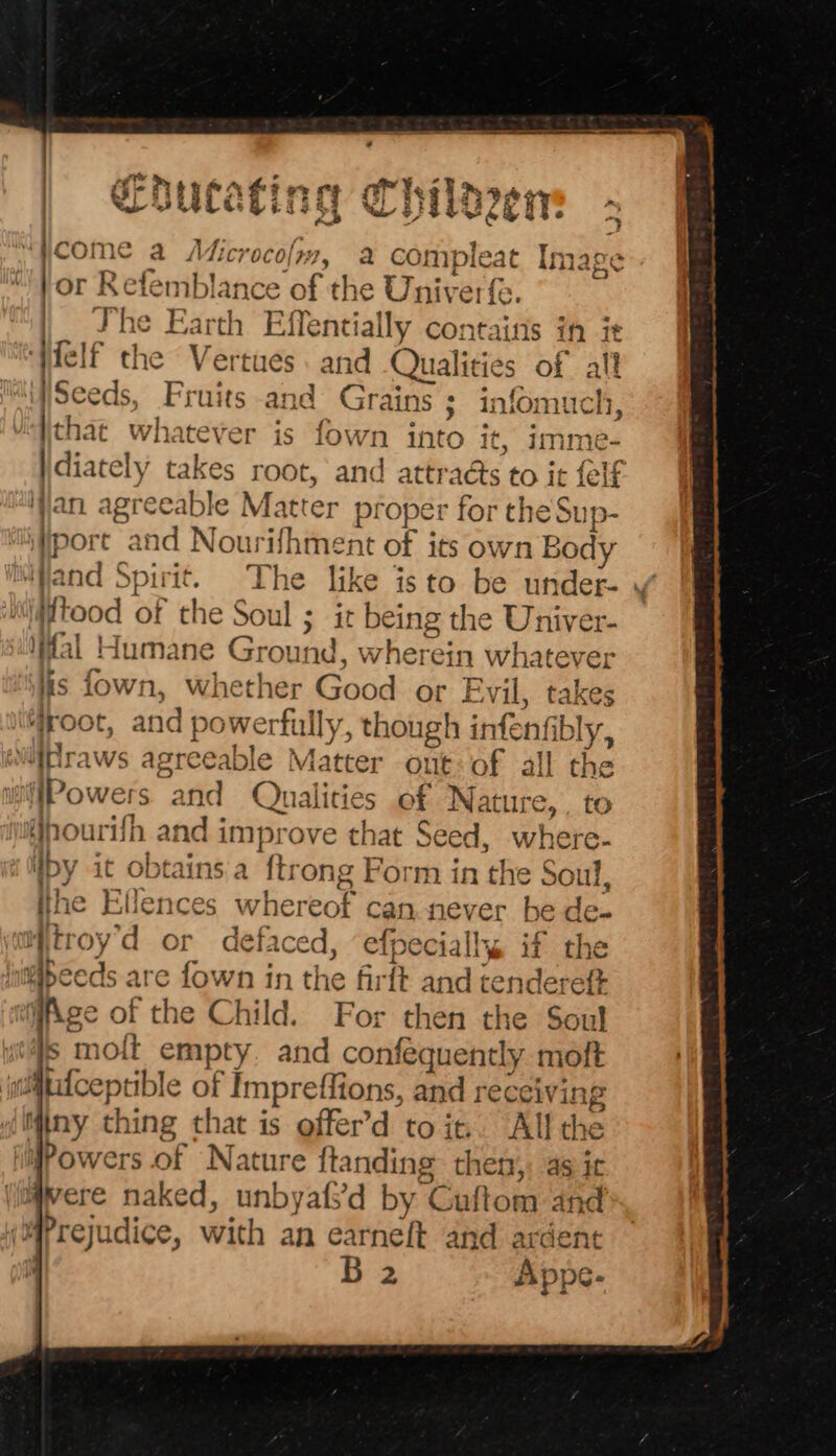 _ Coutating Chiloen - . come a Jd Licrocolr7, a compleat I }or Refemblance of the Univerfe. | She Earth Effentially contains in it ‘Wfelf the Vertues. and Qualities of all i|Seeds, Fruits and Grains; infom that whatever is fown into it ? WC} ilCil, it, 1mme- diately takes root, and attra@s to it {elf an agreeable Matter proper for the Sup- port and Nourifhment of its own Body ‘Hand Spirit. The like isto be under- ¥ ‘@tood of the Soul ; ir being the Univer- fal Humane Ground, wherein whatever is fown, whether Good or Evil, takes “root, and powerfully, though infenfibly, wittraws agreeable Matter ont: of all the iffPowers and Qualities of Nature, . to yjnourifh and improve that Seed, where- Wpy it obtains a ftrong Form in the Soul, the Ellences whereof can never be de- Witroy’d or defaced, ‘efpecially if the Hbeeds are fown in the firft and tendereft wfAge of the Child. For then the Soul s moit empty. and confequently moft ii@tifceptible of Impreffions, and receiving Miny thing that is offer’d to it.. All the Powers of Nature ftanding then, as ic (jagvere naked, unbyafs’d by Cuftom and (Prejudice, with an earneft and ardent