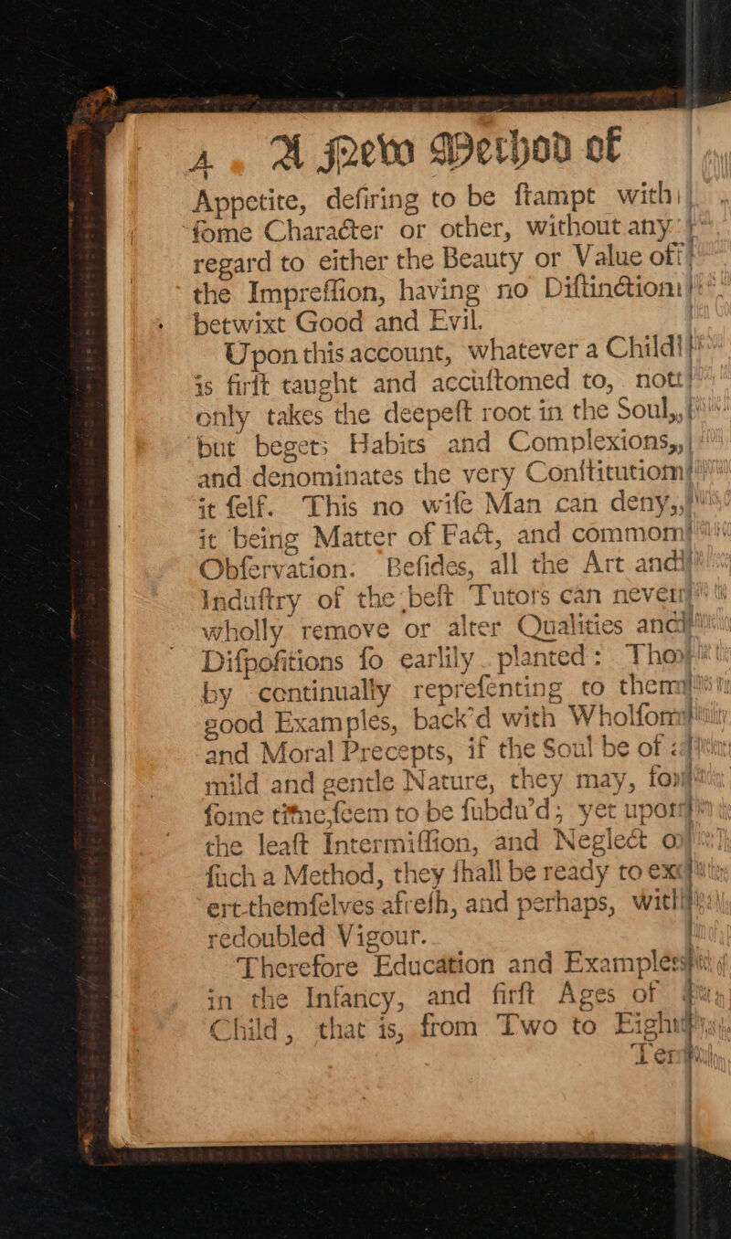 A, A froevta Werhor of Appetite, defiring to be ftampt with) | fome Charaéter or other, without any.) regard to either the Beauty or Value off’ the Impreffion, having no Diftinctiont!:. betwixt Good and Evil. Upon this account, whatever a Child!) is firit taught and acctiftomed to, nott)” only takes the deepeft root in the Soul,,f but begets Habits and Complexions,,) and denominates the very Conititutiom| it felf. This no wife Man can deny,,) it being Matter of Fact, and commomj™! Obfervation: Befides, all the Art andi} wholly remove or al ities ancif! Difpofitions fo earlily . planted by continually reprefenting ¢ sood Examples, back’d with Wholfom and Moral Precepts, if the Soul be of <q mild and gentle Nature, they may, fora fone t#ie,feem to be fubdu’d, yet upon fin the leaft Intermiffion, and Neglect op)! fach a Method, they thall be ready to excite ert-themfelves afrefh, and perhaps, witlifit:) redoubled Vigour. ; Therefore Education and Examplesspit i in the Infancy, and firft Ages of #u, Child, that is, from Two to Eighid Lernghl : | ; et on