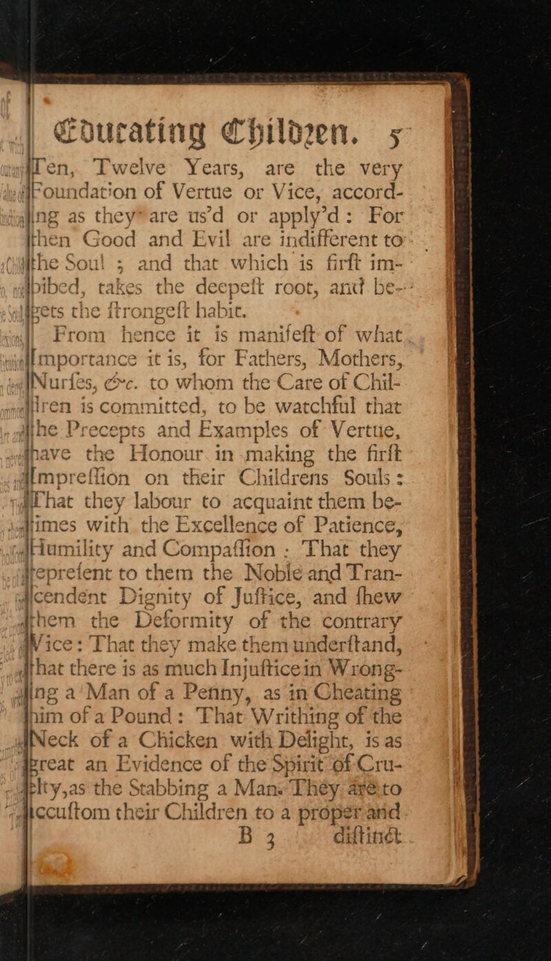 en, Twelve Years, are the very Foundation of Vertue or Vice, accord- ing as they” are usd or apply’d: For hen Good and Evil are indifferent to he Soul ; and that which is firft im- free she ftronpett hab pets UI C urongere | it. ae a 4) From hence it is manifeft of what importance it is, for Fathers, Mare INurfes, &amp;c. to whom the Care of Chil- fren is committed, to be watchful that ihe Precepts and Examples of Vertue, dnave the Honour. in making t the firlt umpreflion on their Childrens de : rat hat they labour to acquaint them be- dimes with the Excellence of Patience, JHumility and Con ipatfion : That they srepreient to them the Nobile and Tran- cendent Dignity of Juftice, and fhew dthem the Deformity of the contrary fice: That they make them undertftand, that there is as much Injufticein Wrong- wing a'Man of a Penny, as in Cheating nim of a Pound: That Writhing of the dINeck of a Chicken Babi: Deligh It, is.as qereat an Evidence of the Spirit of Cru He y,as the Stabbing a Man. They, are.t iiccuftom their Children to a prope Said 2 diftindt peas hk