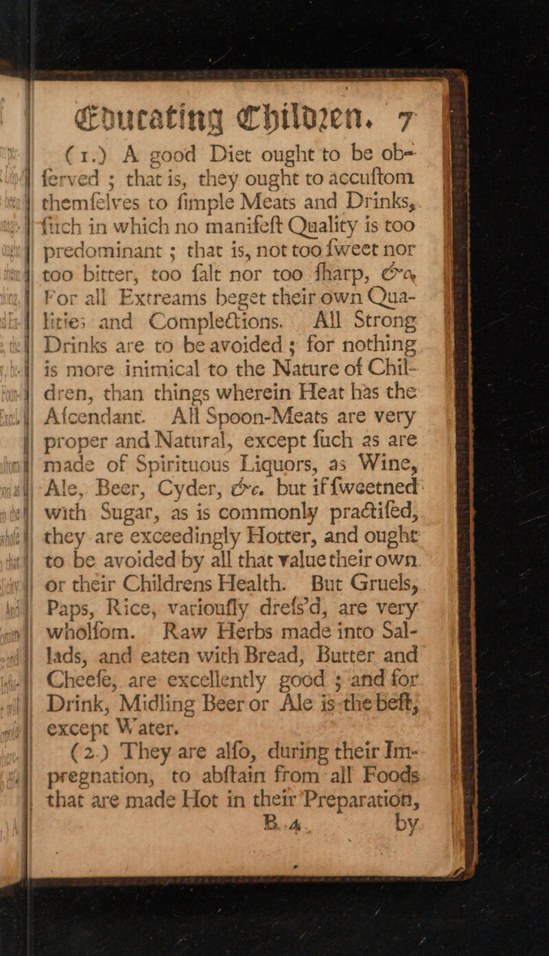 (1.) A good i ought to be ob= ferved ; that is, they ought to accuftom themfelves to fimple Meats and Drinks, fuch in which no manifeft Quali ity is too predominant ; that is, not tooiweet nor too bitter, too falt nor too fharp, a or all Extreams beget their own Qua- Achigs and Compleétions. All Strong Drinks are to be avoided ; for nothing is more inimical to the Nature of Chil- dren, than things wherein Heat has the Afcendant. All Spoon-Meats are very proper and Natura al, except fuch as are made of Spirituous Liquors, as Wine, Ale, Beer, with Sugar, as is commonly practifed, they are exceedingly Hotter, and ought to be avoided by all that value their own or their Childrens Health. But Gruels, Paps, Rice, varioufly drefs’d, are very wholiom. Raw Herbs made into Sai- lads, and eaten with Bread, Butter and Cheefe, are excellently good ; ‘and for Drink, Midline Beer or Ale is the beft, except W ater. (2.) They are alfo, during their Im- pregnat on, to abétaie from ‘all Foods that are made Hot in their Preparation, B.A by | |