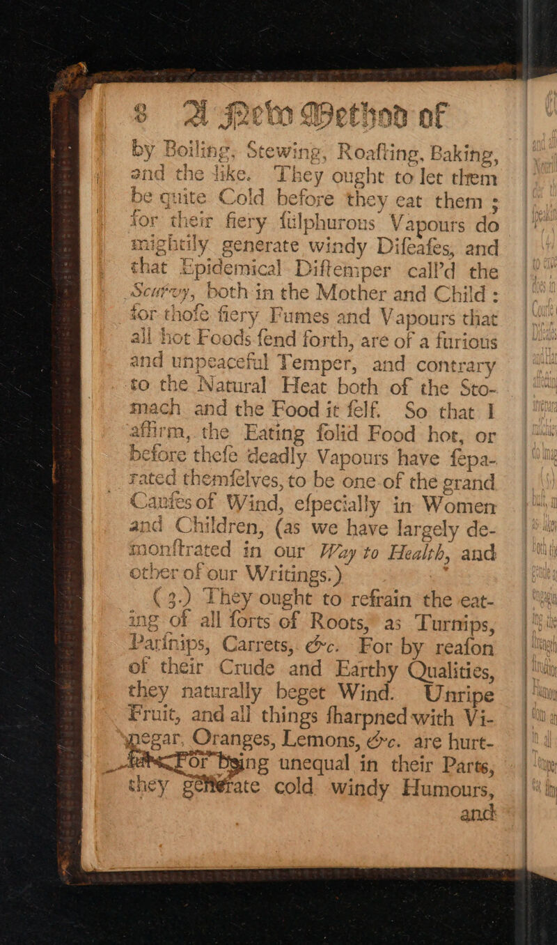 ine, Roafti ing, Baking, bey ought to let them quite Cold before they eat them ; ei {ulphurous Vapours do mighcily generate Windy oy and that mart Diftemper call’d the Scuroy, both in che} M font er and ore ; for t] thofe fiery Fumes and Va pours that all hot Foods fend { fame are of a furious bid unpeacefl Temper, and cont: ‘ary to the Natural Heat both of the Sto Hey ig mach ind the Food it felf. So that , the Eating folid Food hor, or before thefe de sadly Vapours have oer ae ra a anim, { i, | uielves, to be one-of the granc ae ee Wind, efpecially in Spots and Children, (as we have largely de- monftrated in our Way to Health, and other of our Pile Ge They ough ht to refrain the eat- Us all forts of Roots, as ‘Turnips, | *! eat nips, Carrets, @c. For by reafon |‘ of their C1 tude and Earth ry Qualities, | Mn they natural ny beget Wind. Unripe Fruit, and al] things harpned with Vi- pegar, Oranges, Lemons, ¢c. are hurt- AACE Bging unequal in their Parte, | -\w: they “petierate cold. windy Humours, 1 fy anc © J 4 phe tot hiw hex} &amp; fh) ct @ Bie =