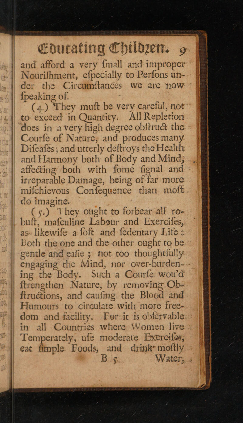 ee and afford a very {mall and improper Nourifhment, efpecially to Perfons un- der the Circumitances we are now {peaking of. (4.) They mutt be very careful, not does in avery high degree obftr net the Courfe of Natare, and produces many Difeafes ; and utterly deftroys the Health and Harmony beth of Body and Mind} . affe@ing both with fome fignal and irreparable Damage, being of far more nifchievous Confequence than molt do gies, ean Eig; Ne hey ought to forbear all ro- as likewife a foft and fedentary Lite : Both the one and the other ought to be gentle and eafie ; not too thoughtfully engaging the Mind, nor over-burden- ing the Body. Such a Courle wou’d {trengthen Ragia by removing Ob- Radian 1s, and caufing. the Blood and ‘Iumours to circulate with more free- dom and facility. For:it is obfervable in’ all Countries where Women live. Temperately, ufe moderate. Exercifes; eat fimple. Foods, and drink mofily Bs Water,