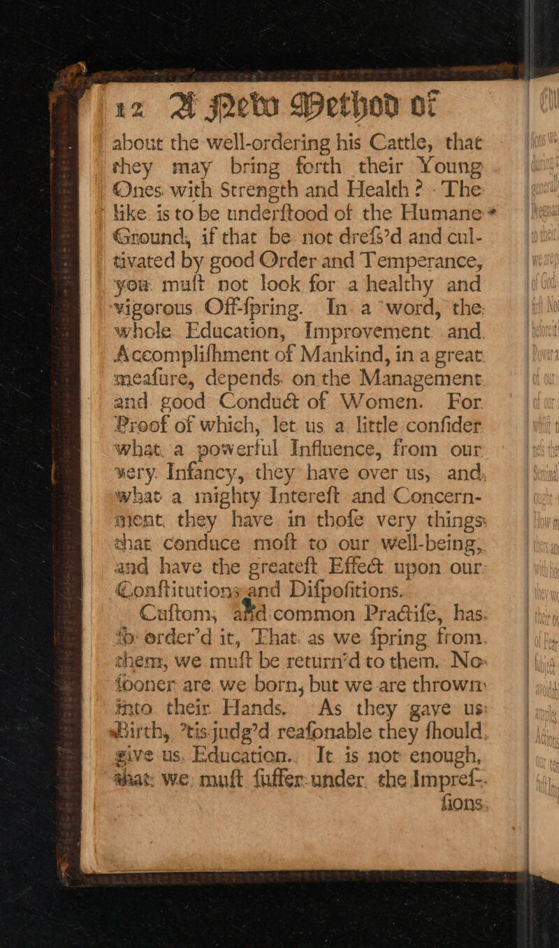 5: rz QA Jebo Wexhod oz about the well-ordering his Cattle, that they may bring forth their Young Ones. with Strength and Health ? . The ' ike. is to be underftood of the Humane: Ground, if that be not drefs’d and cul- tivated by good Order and Temperance, you. mult not look for a healthy and vigorous Off-{pring. In. a “word, the: whole Education, Improvement. and Accomplifhment of Mankind, in a great. meafure, depends. on the Management and good Condu&amp; of Women. For Proof of which, let us a little confider what. a powerful Influence, from our very. Infancy, they have over us, and: what a mighty Intereft and Concern- ment, they have in thofe very things: chat conduce moft to our well-being, and have the greateft Effe@ upon our @onftitutionsand Difpofitions. Cuftom, a¥d:common Pra@ife, has. ‘&gt; order’d it, That. as we {pring from. them, we muft be return’d to them. No: fooner are. we born, but we are thrown: into their Hands. © As they gave us: Birth, °tisjudg’d reafonable they fhould: give us, Education.. It is not enough, @iat: we: mutt fuffer-under. the Impref-. fions: