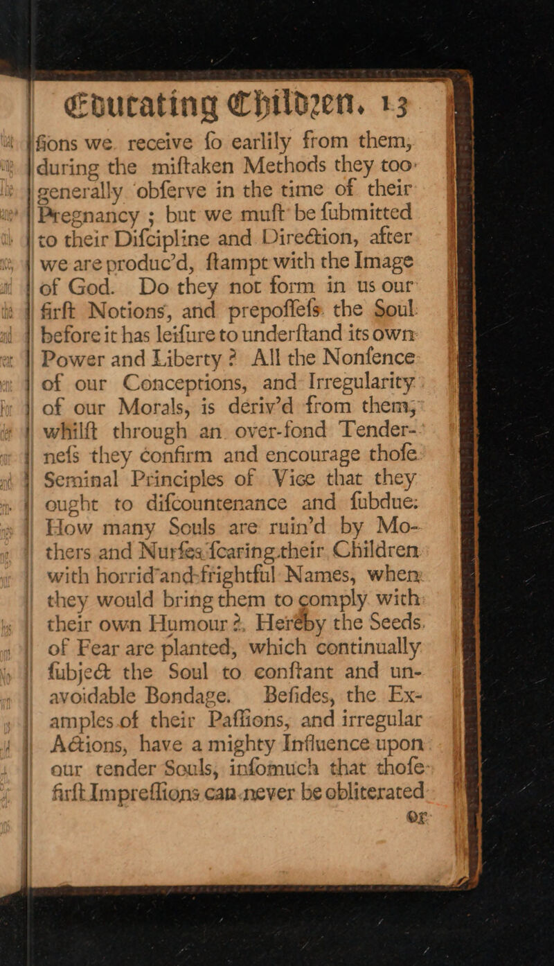 fions we. receive fo earlily from them, during the miftaken Methods they too: generally ‘obferve in the time of their Pregnancy ; but we muft’ be fubmitted to their Difcipline and Direétion, after we are produc’d, ftampt with the Image of God. Do they not form in us our firft Notions, and prepoffefs. the Soul before it has leifure to underftand its own Power and Liberty ? All the Nonfence of our Conceptions, and Irregularity of our Morals, is deriv’d from thems; whilft through an. over-fond Tender- nefs they confirm and encourage thofe Seminal Principles of Vice that they ought to difcountenance and fubdue: How many Souls are ruin’d by Mo- thers and Nurfesfearing:their Children with horrid’and-frightful Names, when they would bring them to comply. with their own Humour 2. Heréby the Seeds. of Fear are planted, which continually fubje@ the Soul to conftant and un- | avoidable Bondage. _Befides, the Ex- | amples.of their Paffions, and irregular A@ions, have a mighty Influence upon eur tender Souls, infomuch that thofe: firft Impreflions car.never be obliterated or - =. Se : : > &amp; ee ee ws
