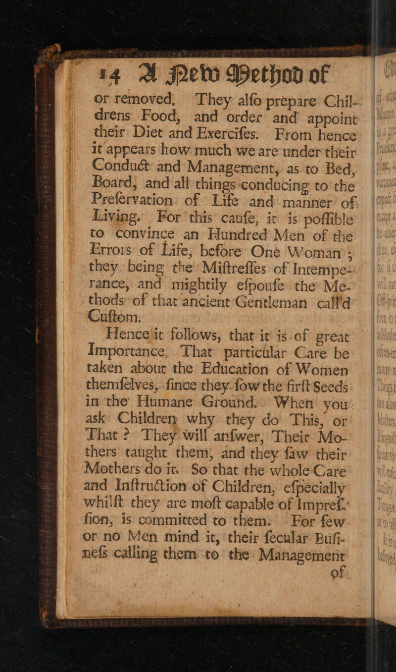 or removed, They alfo prepare Chil- drens Food, and order and appoint their Diet and Exercifes: From hence it appears how much we are under their Conduc&amp; and Management, as. to Bed, Board, and all things conducing to’ the Prefervation. of Life and manner of. Living. For ‘this caufe, ic is poffible to convince an Hundred’ Men of the Errors of Life, before One Woman: they. being the’ Miftreffes of Invempe: rance, and mightily efponfe the Me- thods of that ancient Gentleman calf’d Cuftom. | Hence it follows, that it is-of great Importance, That particular Care be taken about the Education of Women themfelves,. fince they fow the firft Seeds in the Humane Grouhd.. When you ask Children why they do This, or DLhat 2? They: will anfwer, Their Mo- thers tanght them) and they faw their Mothers do it. So that the whole Care and Inftruction of Children, efpecially whilft they are moft capable of Impref. fion, is committed to them. For few or no Men mind it, ‘their fecular Bufi- nefs calling them to. the ean OF: