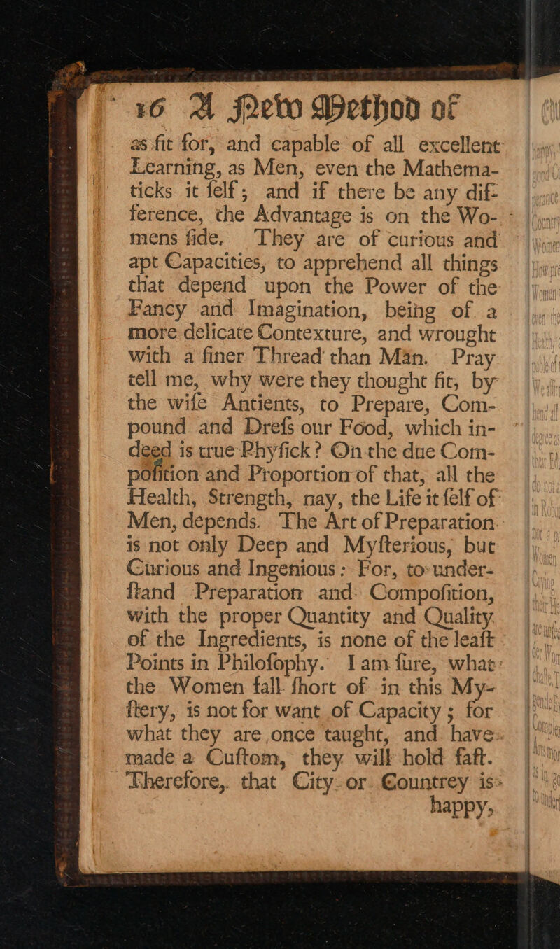 as fit for, and capable of all excellent Learning, as Men, even the Mathema- ticks it felf; and if there be any dif- ference, the Advantage is on the Wo- - mens fide.. They are of curious and apt Capacities, to apprehend all things that depend upon the Power of the Fancy and Imagination, beihg of. a more delicate Contexture, and wrought with a finer Thread than Man. Pray tell me, why were they thought fit, by the wife Antients, to Prepare, Com- pound and Drefs our Food, which in- deed is true Rhyfick ? On the due Com- polition and Proportion of that, all the Health, Strength, nay, the Life it felf of Men, depends. The Art of Preparation is not only Deep and Myfterious, but Curious and Ingenious : For, to-under- ftand Preparation and: Compofition, with the proper Quantity and Quality. of the Ingredients, is none of the leaft Points in Philofophy.. Iam fure, what: the Women fall fhort of in this My- ftery, is not for want of Capacity ; for what they are once taught, and. have». made a Cuftom, they will hold faft. Eherefore,. that City-or. €ountrey is happy;