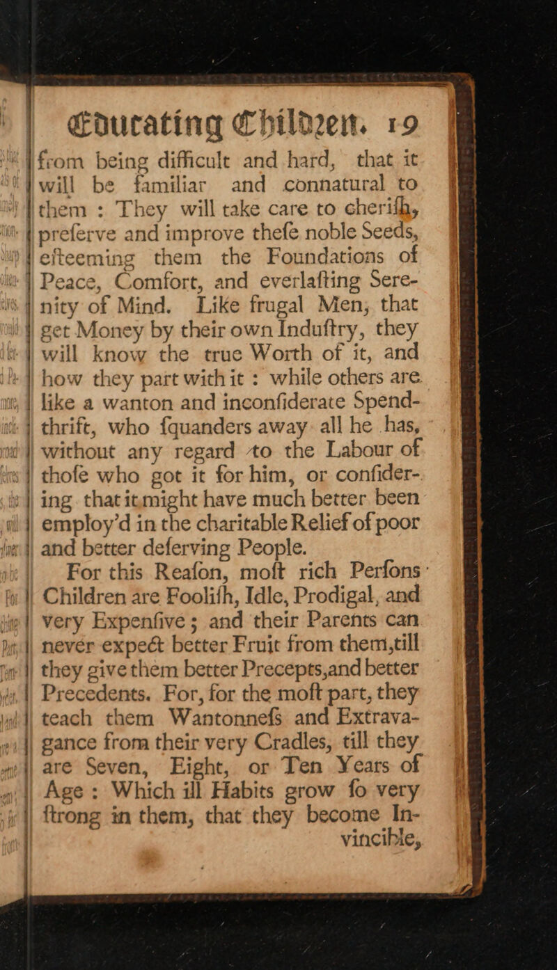 A ne re Fen er oe a ht ne in te sala atten mas Seman Seems a ee eee ey eee . . = t — “ a en A. SO a meane a will be familiar and connatural to them : They will take care to cherith, preferve and improve thefe noble Seeds, efteeming them the Foundations of Peace, Comfort, and everlafting Sere- nity of Mind. Like frugal Men, that get Money by their own Induftry, they will know the true Worth of it, and how they part withit : while others are. like a wanton and inconfiderate Spend- thrift, who fquanders away. all he has, without any regard to the Labour of thofe who got it for him, or confider- ing thatitmight have much better been employ’d in the charitable Relief of poor and better deferving People. For this Reafon, moft rich Perfons: Children are Foolifh, Idle, Prodigal, and very Expenfive; and their Parents can nevér expect better Fruit from them, till they give them better Precepts,and better Precedents. For, for the moft part, they teach them Wantonnefs and Extrava- gance from their very Cradles, till they are Seven, Eight, or Ten Years of Age: Which ill Habits grow fo very {trong in them, that they become In- vincible,