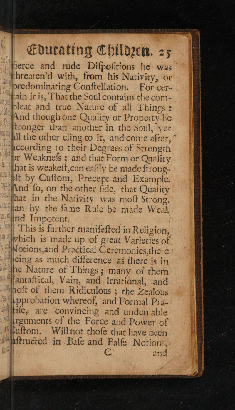 =  = es Cducating Childen. 25 fierce and rude Difpofitions he was _‘threaten’d with, from his Nativity, or predominating Conftellation. For cer~ (iain it is, That the Soul contains the com- bl bleat and true Natur e of all Things : ; WAnd though one Quality or Proper ye ie tronger than another in the Sonl,, et ~ Jul the other cling to it, an 1d cor ne aft er, pccording to their rahe ax of Strength br Weaknefs ; and that Form or Quality jhat is weakeft,can eafily be made ftr ong- eft by Cuftom, ‘Precept and E rt sle. ““WAnd fo, on the other fide, that Quality “that in the Nativity was moft Strong: fan by the fame Rule be made Weak find Impotent. VY This is farther m: antfefted i n Religion, heh ich is made up of great VY arieti ties ¢ ye JNotions,and Praétical Ceremonies.there “heing as n nuch difference ag there is in “dhe Nature of Things ; many of them Wantaftical, Vain, and Irrational, and hott of them Ridiculous ; ; the Zealous “i, pprobation whereof, and Formal the 2- ‘Wile, are convincing and undenia Vguments of the Force and Power of M“uftom. Willnot thofe that have been ‘pitructed in .Bafe and Falfe Notions, C and &gt;