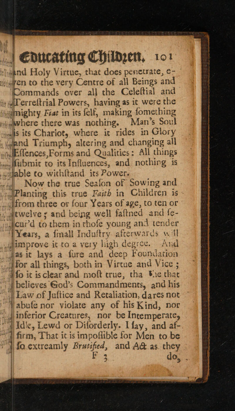 a | 9 f ‘ sypnd Holy Virtue, that does penetrate, ¢- | iiijgien to the very Centre of all Beings and (Commands over all the Celeftial and 4y wl erreftrial Powers, having as it were the jiayimighty Fiat in its felf, making fomething mewevhere there was nothing. Man’s Soul wis its Chariot, where ic rides in Glory «pnd Triumph, altering and changing all ndudeSlences,Forms and Qualities: All things meu(dtibmic to its Influences, and nothing is .wittable to withitand. its Power. gt Now the true Seafon of Sowing and viytPlanting this true Faith in Children is - ~ftrom three or four Years of age, to ten or uaitwelve ¢ and being well faftned and {e- ijeard to them in thofe young and tender ‘VYears, a {mall Induftry. afterwards wil improve it to a very high degree. Ara 4as it lays a fure and deep Foundation tor all things, both in Virtue and Vice ; ufo it is clear and moft true, tha She that -| | believes God’s Commandments, and his “|| Law of Jaftice and Retaliation, dares not )Vabufe nor violate any of his Kind, nor ‘vad interior Creatures, nor be Intemperate, “”NIdic, Lewd or Diforderly. I fay, and af-. | firm, That it is impoflible for Men to be ‘ 1 fo.extreamly Brutifed, and A&amp;.as. they | } F 3 do,