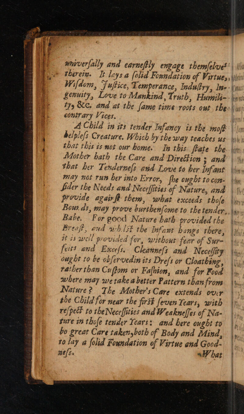 #niverfally and earnefly engage themJelues | \j therein. It lays a [olid Foundation of Virtues, \vi Wifdom, Fuftice, Temperance, Indultry, Ins (ps genuity, Love to Mankind, Truth, Humiliq-- ni ty Sc. and at the fame time roots out thew contrary Vices. aU A Child in its tender Infancy is the mof® | \vy belple/s Creature. Which by the way teaches us \\y\ that this is mot our home. In this frate the. \ie Mother bath the Care and Direttion : and’ \ that her Tendernefs avd Love to ber Infant ‘hpi may not run ber into Error, fhe ought tocom- \\y Sider the Needs and Neceffities of Nature, and \ hy provide agairfR them, what exceeds thole |» Bounds, may prove burthen{ome to the tender. \an, Babe. For g00d Nature bath provided the ijn Breaft, awd oh. 1st the Infans hangs there, \y.!, it is weil provided fer, without feer of Sur~ iui feits and Excefs. Cleannefs and Neceffite vn) ought to be obfervedin its Dre/s or Cloathing, Vid? rather than Cuffom or Fafhion, and for Food |, where may we take a better Pattern than from Wn Nature? The Mother's Care extends ovr 1p, the Child for near the first feven Years, with \n, re/pect to theNeceffities andWeaknelfes of Na- | sure 1m thofe tender Years: and bere ought to lit bo great Care takenyboth of Body and Mind, Mp vo lay a@ folid Foundation of Virtue and Good- | Me[ Sa shat