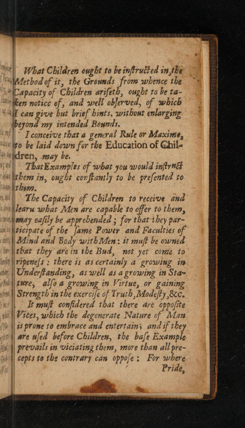} j | iy Hi | What Children ought to be inftrutted in the 'iWdetbod of it, the Grounds from whence the 1) (Capacity of Children avifeth, ought to be ta- “Wen notice of, and well oblerved, of which “MT cam give but brief hints, without enlarging beyond my intended Bounds, “)~ I conceive that a general Rule or Maxime, “ito be laid down for the Education of Ghil- ‘iidren, may be. | ThatExamples of what you would inflrwt Wttbem in, ought conftantly to be prefented to in Vr bese. | The Capacity of Children to receive and ‘it Wearn what Men are capable to offer to them, Wibenay eafily be apprebended ; for that they par- WwitNtserpate of the fame Power and Faculties of Vit || Mind and Body withMen: it muft be owned i thar they arein the Bud, not yet come to wit Uripene/s : there is as certainly a growing in iit, || Underftanding, aswell as a growing in Sta~ (lw\\ture, alfoa growing in Virtue, or gaining si Strength inthe exercife of Truth ,Modefty cc. mi It muft confidered that there are oppofite yi |Wiees, which the degencrate Nature of Man i |) 48 prome to embrace and entertain; and if they | are ufed before Children, the bale Example iin || prevails in viciating them, more than all pre- wl cepts to the contrary can oppofe; For where Pride, i. =