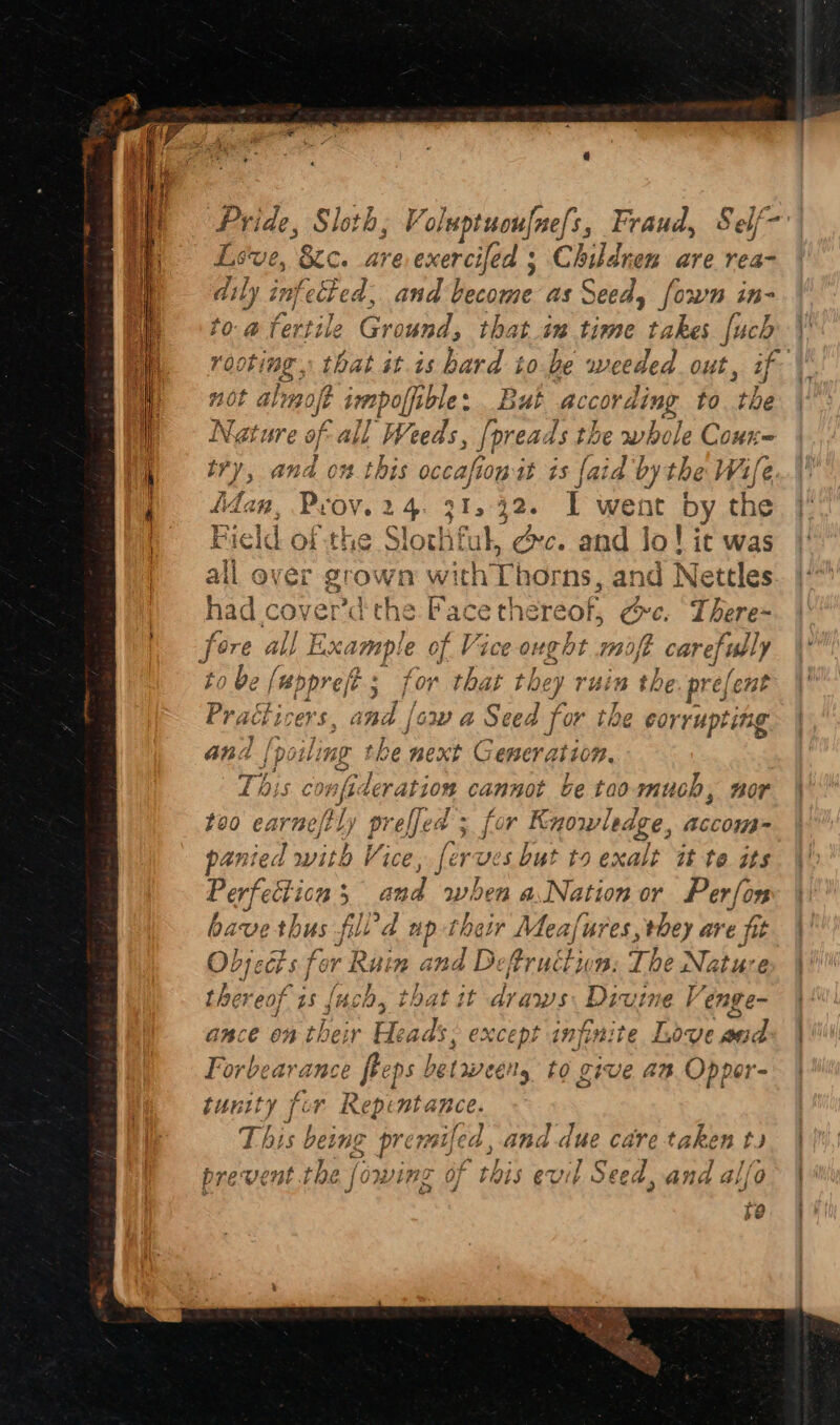 Pride, Sloth, Voluptuoufne{s, Fraud, Self- Lsve, 8£c. are exerclad Children are rea- dily infected, and Vecomeas Seed, [own in- to. a tertile Ground, that “: time takes [uch roobime., that it.is bard to be weeded out ey). 3 > g0t alimoft irmpoffible « But according to tbe o f~ Nature of all Weeds, [preads the whole Cour ity, and on this occafion it is {aid by the Wife fan, Prov. 24. 31, 42. i went by the the Slo chiful, éc. and Jo! it was all ever grown wi ith hos ‘ns, and Nettles had cover’d wens “ace thereof, se ¢, ae fore all Example of Vice ought mof care] fully to be (# bopre ft j ‘or nat they ruin th e: pre; efent Prachicers. pty, cw a Seed for the ¢ corrupting and [poiling the next G enerat 10%. This c raft leration cannot be tao much, nor too earnestly preffed ; for Knowledge, accoms= panied with Vice, ferves but to ha? it to its gia 5 sad ashen a Nation or Perfon bavet thus fil 4 ap their Meafures, they AYE fit Onjecis fi or Rein and a fruction: The Nature thereof vas that t sho Wan Venge- anes oe ths: tainfinite Love ae Forbeara mse 20 fp ane to give an. Oppor- tunity fie t Naoto This bet Ing ee nije a, and due care taken t prevent the [owing of this evil Seed, and alfo fo