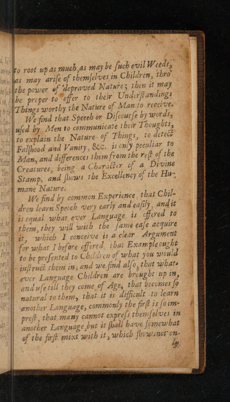 a ? fi TB ia d } V i / eeret yy A \Things aworthy t the Nature of Man to We find that Speeeh or Difcoutfe ay WO dS, uled by Men to Aas Te te their Lt Os , ik Th; Pgh / J wy ae fo explain tHe Nature OF J NINES , 4 7 Y Gt Ss LNG ; 7 Fe) 7 LHC Oda yd Vanity, OL os S$ fb! peeup ; d dt ferences them |? f_W) * S = ™ tm 28 2 oe 8 ™ a &amp; ) fn fa , oo f Jed 7) AT f j y é Y 0 Creatures being BS barach Ue tad by common Ex perte nce that Chil- leon learn Speech very early ana ¢i ifily andit 1uak nasal ever a hate 1S fl ved to L dl} io lh} ACG iv thew. fPeé} Wik Ww 1i ie co VY 4 ¢ CA; fe a At We qf ; ) I romcerve ts al le 1 A rene ‘7 he prefented to Children of what #0 you i « tf 42 73 Wi We hyd alo “At 2 th, 17s | THE 5 AEE: 19. QAM WE jLrae Mk 9, thi 4 ViOG ; a IE Fee Wie ; é lL. anvuage CAnaréenw are brought L up 18, pd j a Bn ly lule talk f f y come ot Ages, that hecomes fo , 3 - ; » o 7 $ fins 7 : - aos so tural tothemMs, tae Ti4h £8 Ai to learn