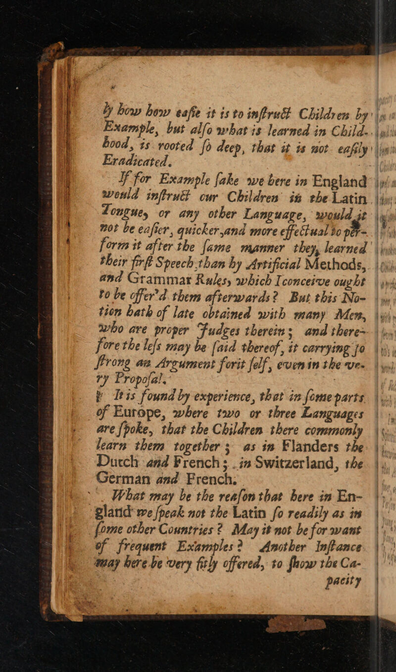 ae Eradicated. If for Example fake we bere in England wonld infrud cur Childrens in rhe Latin. Longue, or any other Language, would it form it after the fame manner they, learned their firft Speech.than hy Artificial Methods, and Grammar Rules, which Iconceive ought bo be offer’d. them afterwards? But this No- tion bath of late obtained with many Men, fore the le{s may be [aid thereof, it carrying fa Strong aa Argument forit felf,, evenin the ve- ry Propofal. | Itis found by experience, that in fome parts _of Europe, where too or three Languages are {poke, that the Children there commonly learn them together; as in Flanders the Dutch aad French ; .in Switzerland, the German and French. | —. What may be the reafon that bere in En- gland we /peak not the Latin fo readily as in fome other Countries 2? May it not be for want of frequent Examples? Another Inftance may bere -be very fitly offered, to faow the Ca- : pacity _ &amp; eo Pes diab sme ae