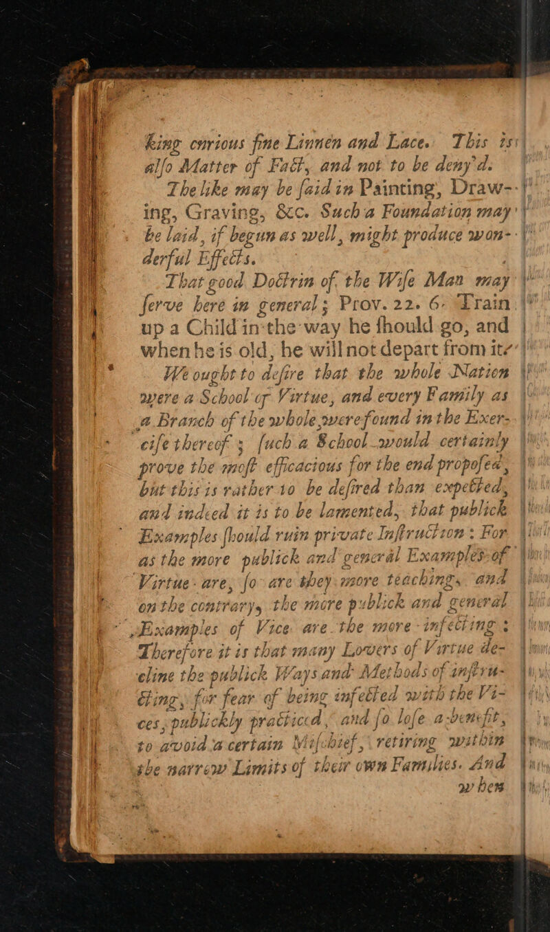 alfo Matter of Fadt, and not to be deny'd. The like may be [a aid in Pai inting, ite ing, Graving, &amp;c. Sucha Foundation may’ derful E biffedts. That &amp; 00d Dottrin of the Wife Man may ferve here in general; Prov. 22. 6, Train up a Child in‘the way he fhould go, and when heis old, be will not depart from ite Ve ought to ge that the whole Nation overe a School g Vi irtue, and every Family as A = he a of f the yy hie. Sole refound inthe Exer- e thereof: [uch a School would certainly prove the ek efficacious for the pred PORTS ea, but this is rather v.40 be aeé lefired than expethed, and indeed it is to be lamented, that publick Examples [hou Ids ruin pricey el Inf fiructton : For as the more pi “blick and‘ general E> ari of Virtue - are, Jo are they. 120re ee and O78 the cont?’ re) ‘ys th I€ WiC re ihe sb]; ick aK Sa ee F2ET val Z Zherefi re at is s tha iL F734 ViBY Lo WETS of Virtue de- yr I ; > % 27 a celine t the publick Me vy Sa nD iet iw bods oF nhl yn fed with the Vi- Ps ye ; VA vf y rs) ; Gite aA ae c éi ing 3 } OF Cay a being ay @ 7 ces, publick Ly pratt icta § ane to avoid a certain y t{cbief, retiring wsthin | the narrow Limits of thew own Fi Families. And a ben PE Pa eT yett ® LOJE ib ben pP*