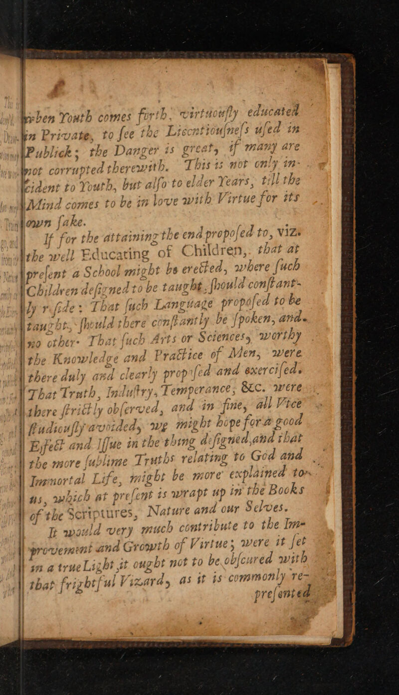 Pro UC $3 a true Publick; the Dang pis great, if many are W700 corrupted the ewitb. This 1s not only in- tident to Youth, but alfo to elder Years; till the Mind comes to be in love wit ¥ irtue for its oun fake. If for the attaining the end propoled to, ViZs the well Educating of Children, that at prelemt a School might he eretted, where (uch Childven delizned to be taught hould con ft ant- Caoilaren aeigyneda ie ve Ug ‘J ly rifide : That luch Language propo ed to be taurht.<{hould there cont aptly be | ‘poken, and. wo othere That {uch Arts or Sete Nees yy orthy the Knowledge ana Praéi ies of Men, were i the oe duly cd cle ar ry prop” led ind BXE or Ch | lod. That Trath, Indultrys Temper ince: S&amp;C. were there (trict ly obferved, and in fine, all Vice fu lj ul) wo tdeds we VW ight hi pe for ft £6 od Eyfect G | fe. in the te 47 ‘te a efigned, a na that the maore {u: e Tr rut bs AL lating to G God and Tnenortal L ife “righ he more explained ton us, mhich at prefent 1s wrapt up in the eae of the Scriptures Nats we and our Selve Tt would very much conts vibute to ‘Be fori F Virtue 5 were it fet red with ly Te> ated byl ny IC: as st 18° COMmYnON pre; ei f not tO bet Vy | }