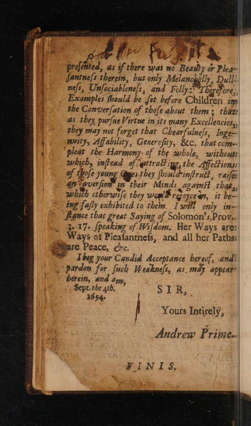 OF ee — Se I) prefented, as if there wai no Beasty or Plea ' fantne[s therein, but only Melancg lly; Dull. nels, Unfociablene|s, and Filly The Fre, i ‘cy ee ¥ aaa 9 the Converfation of thofe about thems thuet as they purfueVirtue in its many Excellencies,, they may not forget that Chearfulne/s, Inge- muity, Afability, Generofity, 8c, that compe of thofe Joung Syges they fhouldinftrudt , raifes | GF averfier in their Minds agamst thas é &amp;. eS yt a, a a which ctherrvife they woe rejoycem, it be= «ing folly exhibited. to them. Iwill only inm 3-:17> [peaking of Wifdom, Her Ways are: gomare Peace, cc. berein, an amy, « Sept. the ath, SIR; 1694. : Yours Intirely, FINIS,