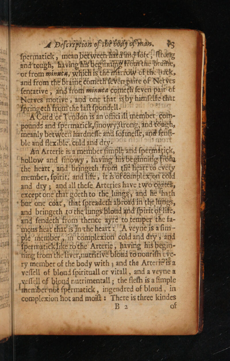 AM Defcreption of the VOe7 finan, %8 fpermatick , mean between Rata Gadtate: fttane Aa tough, ‘having'h: iS Besininy Front the th dite, or from? mingch, which is the arto of the batk, and from the bt ‘amné comet tHYRv en paire of NetVes fentative ,; and from minuca' cometh feven Ss ‘Of Nerves motive , and one that! isby himfetfe ‘thar A Catd’or Tendon 1s 4n‘o séitl mémber- coin pounds and ah antic 8 inowyttrong; 4nd tone hs meanly betwee hardnefle and foft neffe, atte fei ble and flexible’ cal dand dry: An Arterie ts a member fi Ample ig eenbTrics the heatt, and bringeth ‘from che heattite evéty me pember fit and lifes it is oféomplexion cdid d dry; and all thefe Arteries have two Coates, oie dct e'chat edethto the lungs, and he ‘hath and bi ‘ingeth Gis ungs'Blotd and (piri of ife, and fendeth ‘from thence ayrc to temper’ the fa- mous heat ch av is inthe heatt + “A veyne is afim— pie’member., in cémplexion cold and dry; and {permatick lik eRe Arterie, having his begin- hing bes afi ver, nutritive bisud to nourifh e4 ry me ber of the body with ; and the Arterte1sa velle “it of | blend {pirituall or vitall, and a veyne a well Tell of bloud nutrimentall; the! fleth is a fimple ‘membernot fpérmatick , ingendred of bloud , in complexion hot and moilt : There is three kindes x ate wen? Ba NR ae ti ‘ ee 2.