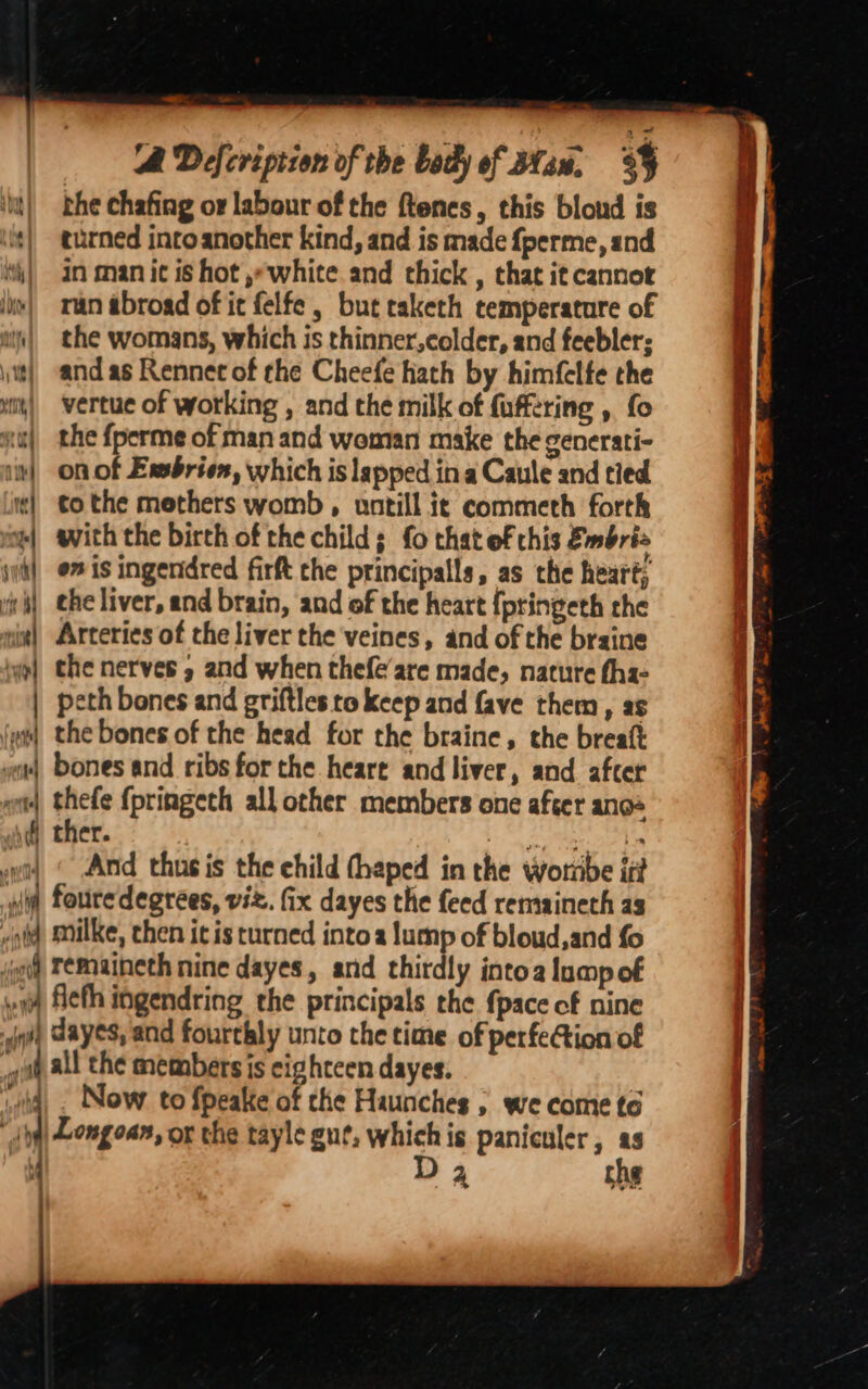 Mids wontel Pat | ) fi ~~. A Défcription of the body of 3fu. 35 the chafing or labour of the ftenes, this blond is turned intoanother kind, and is made {perme, and in man ic is hot ,white and thick , that it cannot man abroad of ic felfe , but caketh temperature of the womans, which is thinner,colder, and feebler; and as Rennet of the Cheefe hath by himfelte the vertue of working , and the milk of fuffering , fo the {perme of man and woman make the generati- on of Exsbrien, which is lapped in a Caule and tied to the methers womb , untill ic commeth forth with the birth of the childs {0 that of this Embri on is ingenidred firft the principalls, as the heart; the nerves » and when thefe’are made, nature tha- peth bones and griftles to keep and fave them, as the bones of the head for the braine, the breatt bones and ribs forthe heare and liver, and. after thefe fpringeth all other members one after ange ther. OS oman, ae And thusis the child thaped in the wortrbe it Now to fpeake of che Haunches ; we come to Longoan, or the tayle gut, whichis paniculer, as sa