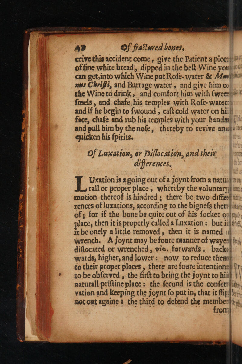 ceive this accident come, give the Patient a piecoy i of fine white bread|,. dipped. in the be&amp; Wine yoni! can get,into which Wine put Rofe- water &amp; AZael)0i\ ans Chris, and Burrage water , and give himo the Wineto drink, and comfort him with fweee) f{mels, and chafe,his temples with Rofe- water’ and if he begin to {wound , cat cold water on hii) face, chafe and rub hig temples with your hands): (:!' and pull himby thenefe, thereby to revive anac)é tt quicken his fpirits. Of Luxation, or Difloc ation, and thesx 7 differences, — L Uxation is a going ont of a Joynt from a natus) iy rallor proper place , whereby the voluntaryy) inn: motion thereof is hindred; there be two diffes! Wiis rences of |uxations, according to the bignefs therr} ini of; for if the bone be quire out of his focket oy my, lace, then itis properly called a Luxation: but ii eid wrench, A joynt may be foure manner of wayer iy diflocared or wrenched, viz. forwards, back«) wards, higher, and lower: now toreducé thers naturall priftine place: the fecond isthe conferr li, vation and keeping the joynt fo putin, thar it flip} ter, motout againe $ the third to defend the memes trom : :