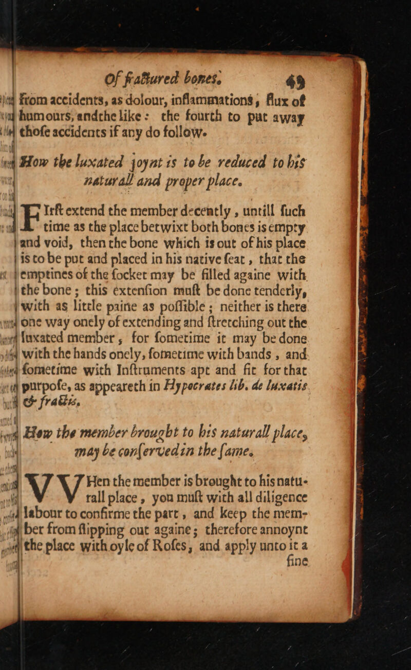 jj From accidents, as dolour, inflammations, Aux of oj humours, andche like: che fourth to put away ili] thofe accidents if any do follow. i ‘ . ; int ow the luxated joynt 1s tobe reduced to hss t natural and proper place. ly 4 Irft extend the member decently , untill fuch time as the place betwixt both bones is empty jand void, then the bone which ts out of his place | isto be put and placed in his native feat , that the ut Pemptines of the focker may be filled againe with ithe bone ; this extenfion muft be done tenderly, j with ag litele paine as poffible ; neither is there img Oe way onely of extending and ftrerching out the gut Suxated member, for fometime ic may be done iia with the hands onely, fometime with bands , and ea fometime with Inftraments ape and fic for that coh purpofe, as appeareth in Hypecrates Lb. de luxatis yh &amp; fracies, ie tow the member brought to brs naturall place, | may be confervedin the fame. : aii V Hen the member is brought to hisnatu- Wj rall place, you mult with all diligence 4 Labour to confirme the part , and keep the mem- i ber from flipping out againe; therefore annoynet oa the place with oyle of Rofes, and apply unto a a | ine