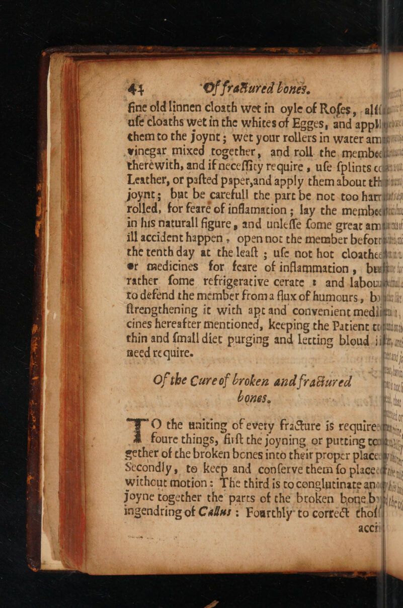 4% ‘Of fra&amp;ured bones. fine oldlinnen cloach wet in oyle of Rofes, -alf{i; ufe cloaths wet in the whites of Egges, and ap pb ij chem to the Joynt ; wet your rollers in water ambi therewith, and if necefficy require , ufe {plints cca Leather, or pafted paper,and apply them about eth pitt rolled, for feare of inflamation ; lay the membeespitil in his naturall figure, and unleffe fome grear ambit ill accident happen ; open not the member beforriin the tenth day at the leaft ; ufe not hot cloathechis @r medicines for. feare of inflammation, beulii / rather fome refrigerative cerate : and labowilhi, to defend the member froma flux of humours.,: bo) flrengthening it with apt and convenient mediitt:. cines hereafter mentioned, keeping the Patient crifitiny thin and fmall diec purging and lecting bloud jibe i: need require. | Of the Cure of broken and frahured ~~ \y,,,, bones. ; WO the waiting of every fracture is requirestny,, &amp; foure things, firft the joyning or Putting cooky), gether of che broken bones inco their proper place:ii\,, Secondly, to keep and conferve them fo placeci,, without motion: The third is to conglutinate anogy)js, Joyne together the parts of the broken bone Doi hes ingendring of Cadas ; Foarchly'to correct thof!| acct /