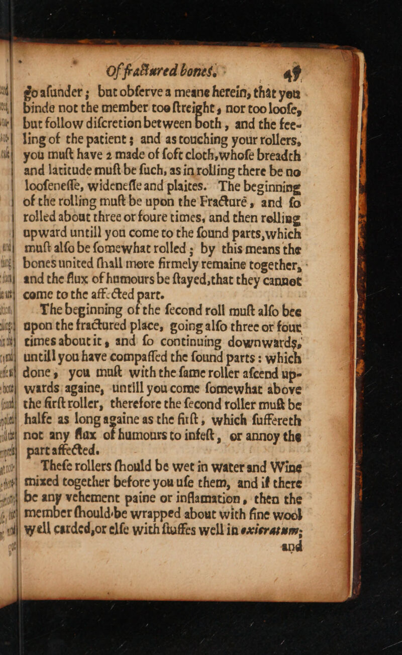 goafunder; but obfervea meane herein, that yer binde not the member toe ftreight , nor too loofe, it} but follow difcretion between cont , and the fee- | ling of the patient ; and as touching your rollers, ik} you mult have 2 made of foft cloth, whofe breadth and latitude muft be fuch, as in rolling there be no loofenefle, widenefle and plaites. The beginning | of the rolling muft be upon the Fra€turé, and fo | rolled about rhree or foure times, and then relliag ) ) , ay ide bya \y upward untill you come to the found parts, which mutt alfo be fomewhat rolled; by this means the ful) and the flux of hnmours be ftayed, that they cannet sit} come tothe aff: Cted part. i| The beginning of the fecond roll muft alfo bee lt) apon the fractured place, going alfo three or four i} cimesaboutic, and fo continuing downwards, yo) untill you have compaffed the found parts : which ei) done you muft with the fame roller afcend up- ‘t) wards againe, untill youcome fomewhat above wt} the firftroller, therefore che fecond roller mukt be sid) halfe as long againe as the fit, which fuffereth il] not any flax of humours to infeft, or annoy the pts] partaftected. woe Thefe rollers (hould be wet in water snd Wine we) Mixed together before youufe them, and if there 4, be any vehement paine or inflamation, then the ‘ ist member fhould:be wrapped about with fine wool ; r well carded,or elfe with ftuffes well in exisratum; H and