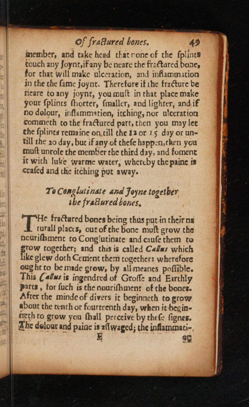 inember, and take heed cthatrone of the fplints touch any foynt,ifany be neare the frattared bone, for chat will make ulceration, and inflammation in the che fame joynt. Therefore if the fracture be Meare toany joynt, youmutt in that place make your {plincs fhorter, fmaller, and lighter, andif no dolour, inflammation, itching, nor ulceration commeth to the fractured part, then you may lee the {plints remaine on,till the 12 or 15 day or un~ till the 20 day, bur if any of thefe happen, then you muft unrole the member the third day, and foment i¢ with luke warme water, whereby the paine is ceafed and the itching put away. To Conglutinate and Joyne togetber ihe fracured bones, He fractured bones being thus putin their na turall places, out of che bone muft grow the nourifhmenc to Conglutinate and caufe them to sow together; and this is called Calas which ike glew doth Cement them together: wherefore ought to be made grow, by all meanes poffible. This (lus is ingendred of Groffe and Earthly parts, for fuch is the nourifhmenr of che bones. After the minde of divers ic beginneth to grow about the centh or fourteenth day, when it-begin- meth to grow you fhall perceive by thefe fignes. he delour and paine isaflwaged; the inflammati-. E ,7 «&amp;