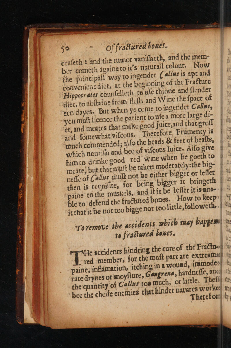 fry rom oe soe =. Of frattured bones. cenfeth s and the cumot wanifheth, and the mem- ber cometh dgaine to i’s naturail coleut. Now the prineipall way to ingender ( allns is ape and convenient diet, at the beginning of the Fra@ture Hippecrates counfellech te afe thinne and (lender diet, to abitaine from flefh and Wine the fpace of ren dayes- Buc when ye come to ingender Callns, cumutt licence the patient to fea more large di- et, and meates that make good juice,and that erofi and fomewhat vifcous. much commended; aifot which nourifh and bee © himto drinke good red meate) but.thac apt be ta neffe of Callus soulk not be either bigger or leffer then is requifite, for being bigger i bringeth paine to the musxels, and if ie be lefler irisana- Bleto defend the fractured bones. How to keep: scrhat it be not too bigge Nor too little, followethe Toremove the accidents mbich may happens’ to fratiured boxes. he heads &amp; feet of beatts, € vifcous luice. Aifo give wine when he goeth to ken moderately:the big- g-He accidents h red member, paine, inflamation, itchi rate drynes or moyfture, the quantity of C ‘allu¢ toa much, or little. bee the cheife ene mies ¢ for the moft part are extreamne’) ng ina wound, immode:| Gangrena, hardnefle, anced 8 wat { Mii ‘ip UN i ly