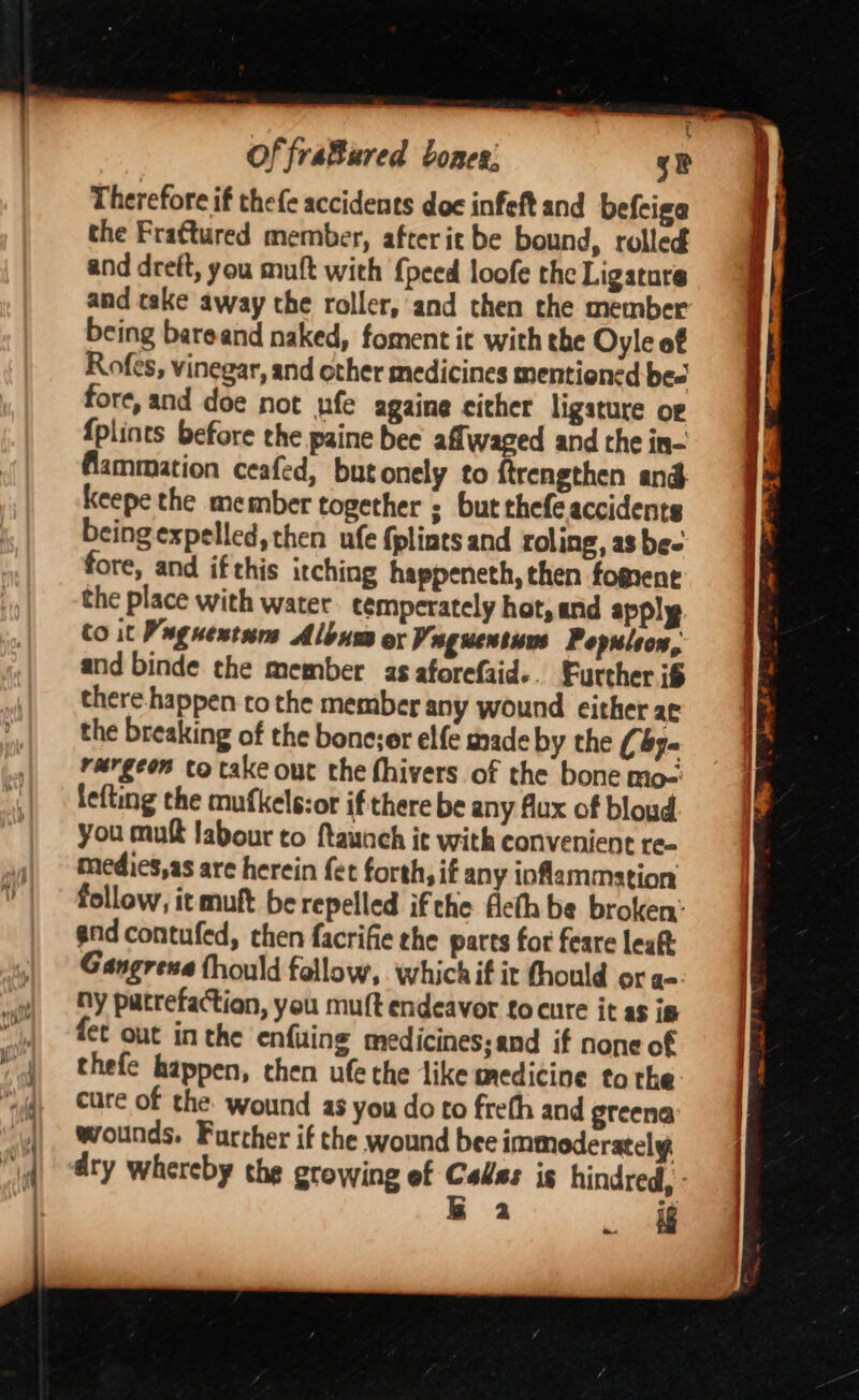 Therefore if thefe accidents doc infeft and befciga the Fraftured member, after ie be bound, rolled and dreft, you muft with {peed loofe the Ligature being bareand naked, foment it with the Oyle of Rofes, vinegar, and other medicines mentioned be= fore, and doe not ufe againe cither ligature o¢ {plints before the paine bee aflwaged and the in- flammation ceafed, butonely to ftrengthen ang Keepe the member together ; but thefe accidents being expelled, then ufe {pliats and roling, as be- fore, and ifthis itching happeneth, then fogrent the place with water cemperately hot, and apply. Co it Pug next Album ox Vaguentuns Populeon, and binde the member as aforefaid.. Further if there happen tothe member any wound either ac the breaking of the bone;er elfe made by the (y= rurgeos to take out the fhivers of the bone mo- lefting the mufkels:or if there be any flux of bloud you mutt labour to ftaunch it with convenient re- medies,as are herein fet forth, if any iofammation follow, it muft be repelled ifthe Acth be broken: end contufed, chen facrifie the parts for feare leaft Gangrene fhould fallow, which if it thould or a=. ny patrefaction, you muft endeavor fo cure it as is {et out in the enfuing medicines;and if none of wounds. Further if the wound bee immoderately : . if ss. Suinnmnaiiemmemeneai ee ann es ae a asec é = eet paar ey as > Tar sondage . ‘ 7 - = = a t * 7 = * - ~ Pa ke 2 3 r ee ee ~ ? os i pe