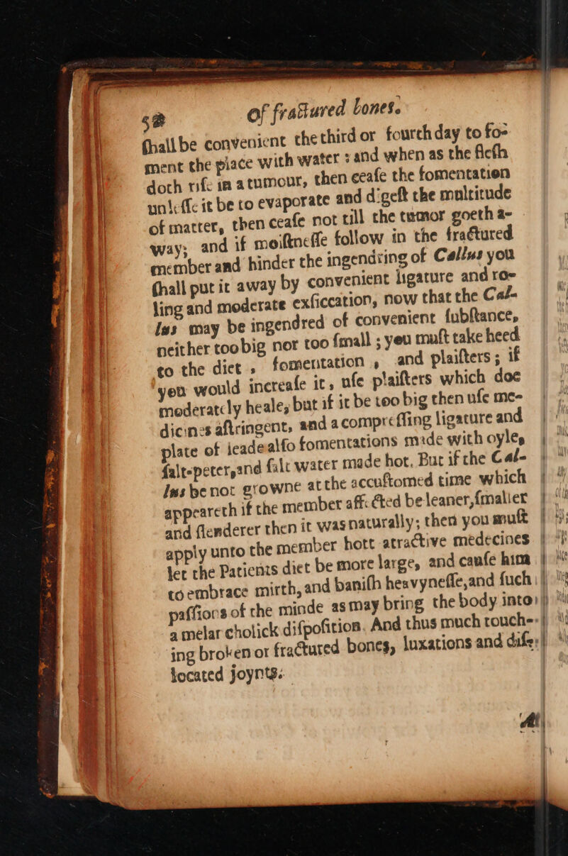sal hye ae jent: the third or fourch day to fo- ment the piace with water : and when as the ficth doth rife in atumonr, then eeafe the fomentation unteffe it be ro evaporate and d'geft the multitude of matter, then ceafe not till che tumor goeth a- way; and if moiftne fe follow in the fraétured member and hinder the ingendiing of Callus you (hall put ic away by convenient ligature and ro- ling and modcrate exficcation, now that the Cal- Iss may be ingendred of convenient fubftance, neither too big nor too {mall ; yeu muft take heed to the dice » fomentation , and plaifters ; 1 yeu would ‘ncteafe it, ufe plaifters which doc moderatcly heale, but af it be too big then ufe me- dicines aftringent, and a compr fing ligature and plate of ieade alfo fomentations mde with oyles falt-pecerpand falc water made hot, But if che Cat- Ins penot growne at the accuftomed time which appeareth if the member affcCted be leaner, {malier and flenderer then it was naturally; then you muft apply unto the member hott atractive medecines ler the Patienzs diet be more large, and caufe him fhallbe conven located Joynts.. ' ile E ”s > Wi , Wf ayy