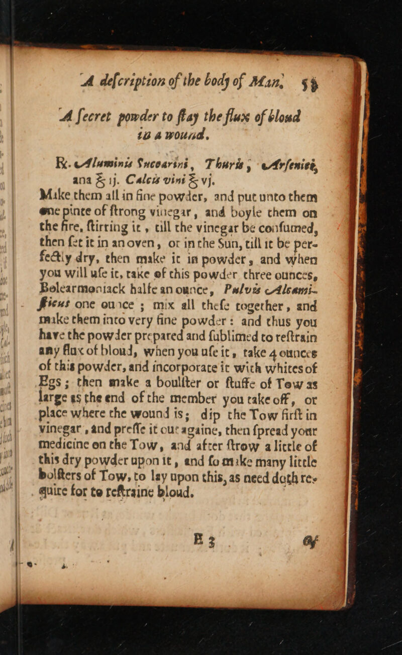 A fecret powder to flay the flux of bloud 104 wound, Ki. Aluminis Sucoarini, Thuris, eArfenics, ana &amp; 1j. Calew vini &amp; vj, Mike them all in fine powder, and put unto them @nc pince of ftrong vinegar, and boyle chem on the bre ftirring it, cill the vinegar be confumed, then fet it in anoven, or inrhe Sun, till it be pere fe&amp;tiy dry, ehen make it in powder, and when you will ufe ic, rake ef this powder three ounces, Belearmeniack halfeanounce, Pulves —Alsansi- ficus one ource ; mix all thefe cogerher, and make them into very fine powder: and chus you have the powder prepared and fublimed co reftrain any flax of blond, when you ufeit, rake 4 ounces of this powder, and incorporate ic with whites of Egs ; then make a boullter or ftuffe of Tow as large ag the end of the member you takeoff, ot place where the wound is; dip the Tow firft in | vinegar , and preffe it our againe, then {pread your | Medicine on the Tow, and after ftrow alictie of . this dry powder uponit, and fomake many litle 4% | bolfters of Tow, to lay upon this, as need doth res | wm). quire for te reftraine bloud.
