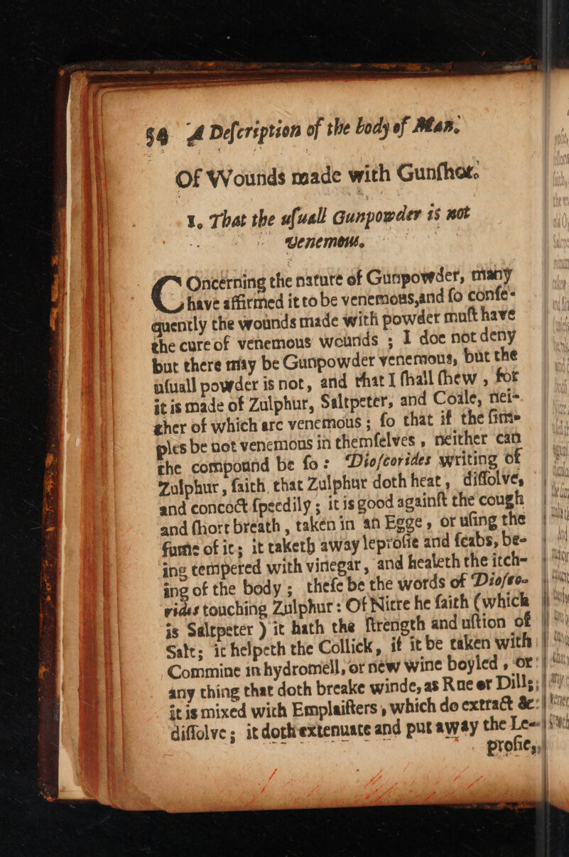 aa, a nT nO i a Bi I I Pe ay perce PROT 54 A Defeription of the body of Alan. Of Wounds made with Gunfhot. : \ . 1, That the ufuall Gunpowder 15 not e || 8 Uenemeih. — 3 | Cora the nature of Gunpowder, many A have affirmed it to be venemous,and fo confes quently the wounds made with powder muft have she cureof venemous wounds ; 1 doe not deny but there may be Gunpowder venemous, but the afuall powder isnot, and that I (hall (hew , for it is made of Zulphur, Saltpeters and Coale, niei- zher of which arc venemous ; fo that if the fim> ples be uot venemons in themfelves , neither can che compound be fo: ‘Diofcorides writing o OCS Zulphur , faich, that Zulphur doth heat , difolve, | and concoct {pecdily ; itis good againft the cough | and (hort breath, taken in an Egge, orufingthe | a fume of ic; it taketh away leprofie and feabs, be- | ing tempered with vinegar , and healeth the itch- |“ ing of the body ; thefe be the words of Diofeo- )° vides touching Zulphur: Of Nicte he faith (whicla yh js Salrpeter ) it hath the frength and uftion of |)“ Salt; ichelpeth the Collick, if it be taken with) |)“ q Commine in hydromell, or new wine boyled , or: | om any thing that doth breake winde, as Rae er Dills; |“) it is mixed wich Emplaifters , which do extract &amp;c:| Ke i |) diffolve; itdothextenuate and put away the Lees) jt a | profie;,!