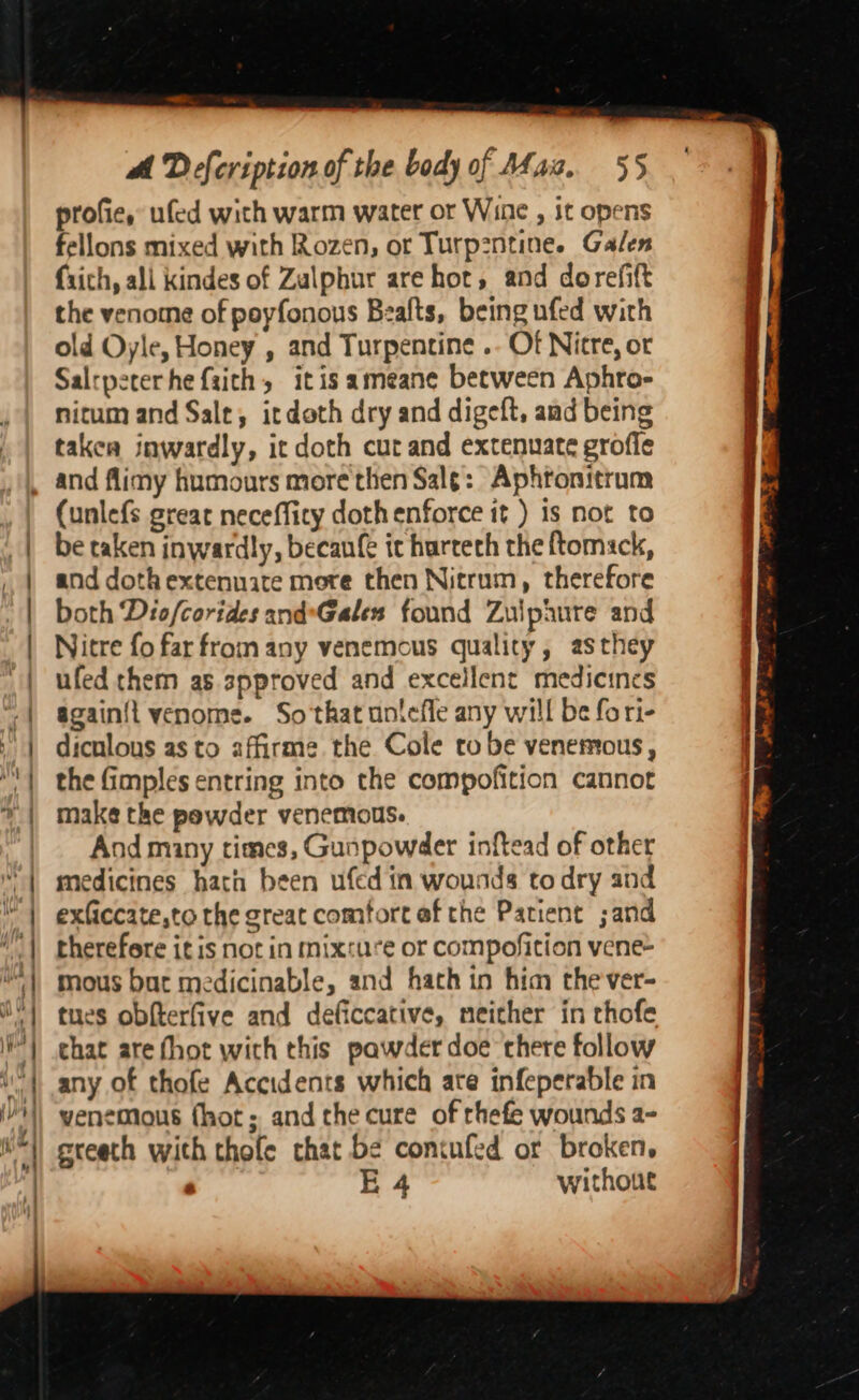 aa. a om anus ————————— —— bf : fhe @ ihe / 41 | Ke aT) Wy el La ; i “| ¢ i| eed y | ad af A Defcription of the body of Maz. 55 profie, ufed wich warm water or Wine , it opens fellons mixed with Rozen, or Turp2ntine. Galen fxich, ali kindes of Zalphur are hor, and dorefift the venome of poyfonous Bealts, being ufed with old Oyle, Honey , and Turpentine .. Of Nicre, or Salrpererhe faith, itis ameane between Aphro- nitum and Salt, itdoth dry and digeft, aad being taken inwardly, it doth cut and extenuate grofle and flimy humours more then Sale: Aphronitrum (unlefs great neceffity doth enforce it ) is not to be taken inwardly, becanfe ic hurteth the ftomsck, and doth extennaite more then Nitrum, therefore both Dio/corides and*Galex found Zulphure and Nitre fo far from any venemous quality, asthey ufed them as spproved and excellent medicines againii venome. So that uniefle any will be fori- dicnlous as to affirme the Cole robe venemous, the fimples entring into the compofition cannot make the powder venemous. And many times, Gunpowder inftead of other medicines hatn been ufed in wounds todry and exficcate,to the great comfort af the Patient ;and therefore itis not in mixture or compofition vene~ mous but medicinable, and hath in him cthever- tues obfterfive and deficcative, neither in thofe chat are fhot with this pawder doe there follow any of thofe Accidents which are infeperable in venemous fhot; andthe cure of rhefe wounds a- ereeth with thofe that be coniufed or broken. , E 4 without