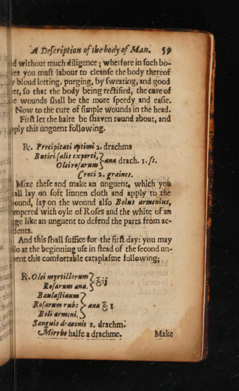 id without much diligence ; whetfore in fach bo- Pies you muft labour to cleanfe the body thereof jy bloud letting, purging, by {weating, and good biet, fo chat the body being reftified, the care of ue wounds fhall be the more {peedy and eafie. ) Now to the cute of fimple wounds in the head. Firft let che haire be fhaven reund about, and ipply this unguent following. Ki. Preeipitati option 2. drachms Batirt (alis experts, Olirefarum | (Crocs 2. gr aines. | Mixe thefe and make an anguent, which you jali lay on foft linnen cloth and apply to the jjound, lay on the wound alfo Bolus armentus, iempered with oyle of Rofes and the white of an tee like an unguent to defend the parts from ac- nents. And this fhall fuffice for the firft day: you may io at the beginning ufe in ftead of the fecond un- sent this comfortable catapla{me following; ana drach. 1. /t. WN) Re Ole myrtillorum? <.- Refarnm ana.§ oY Baulaftiaum Rofaram rub: > anh = % Bols armini, 5 Sang uis drasonis 1, drachm: (Mirrbe halfe a drachme. Make