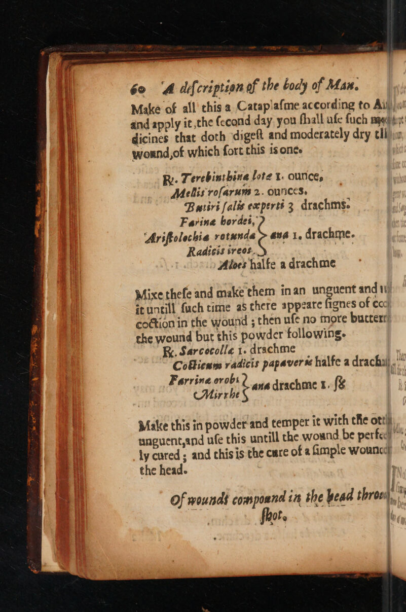 nn 60 ‘A decription of the bocly of Man. i Make of all this a Cataplafme according to Ail)! 1 and apply it ,the fecond day. you fhall afe fuch mpqaiyt 1 dicines that doth digett and moderately dry tli \w wound,of which fort this 1s onée Ty Ry. Terebintbina lote t. ounces | Melis rofarum 2. OUNCES, Butiri falis experts 3 drachms. Farina bordes, Ariftolechia tania ana I, drachme. Radicis iveos.. ee | ) Aloes halfe a drachme | Mixe thefe and make them inan unguent and 1) seuntill fach time as there appeate fignes of eco} cottion in the wound ; then ufe no more buctert) the wound but this powder following. RK. Sarcecolla 1. drachme Coblicnns vadicis papavers halfe a drachui , Farrina.orobs : 4anaé ara I. CMirrhe drachme fg Make this in powder and temper it with the ott unguent,and ufe this untill the wound be perfec” ly cured; and chis is the cure of afimple wourna)  i the head. ie | Of wounds compound in the pead trons fot. k