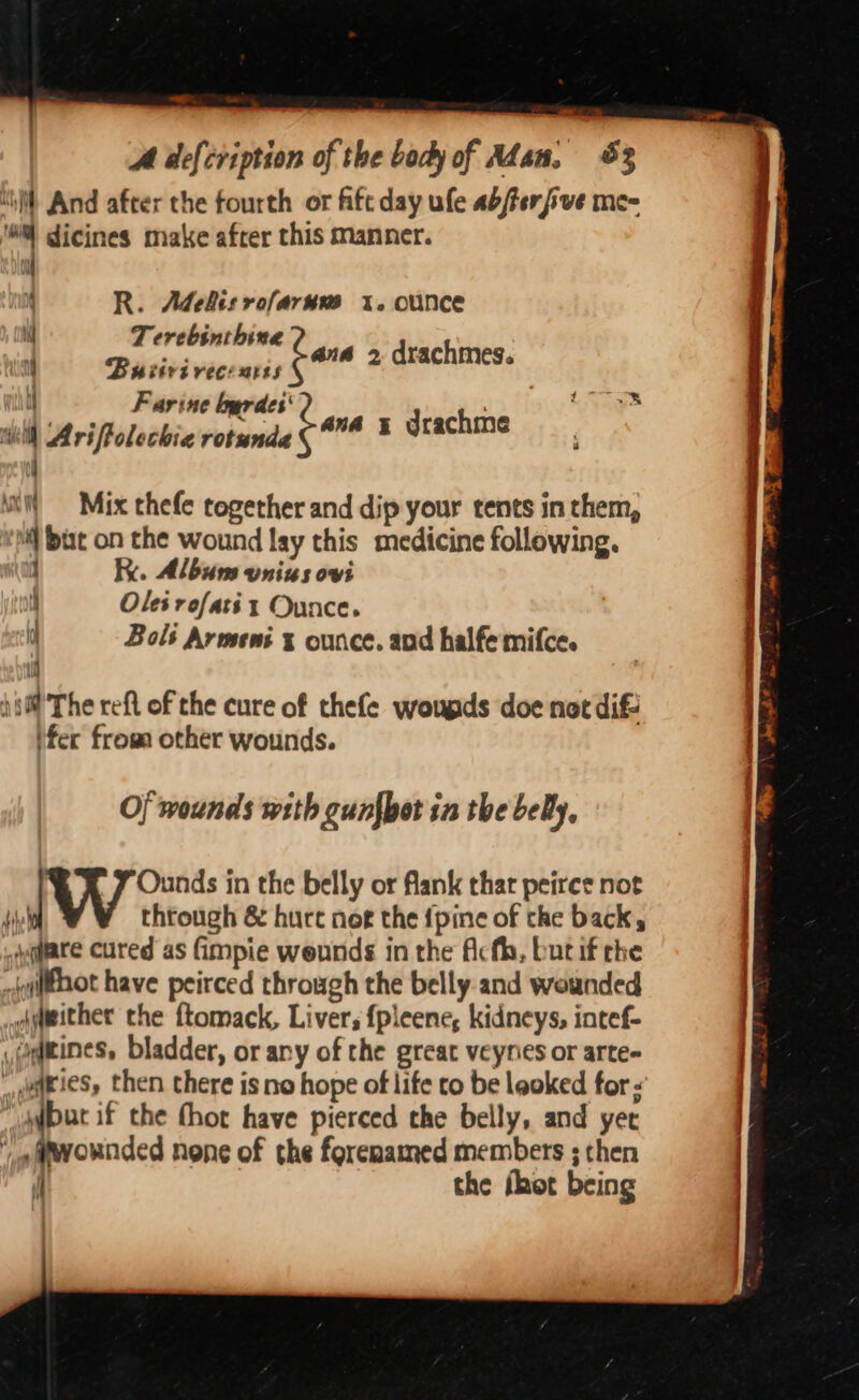 all A defcription of the body of Adan, 83 ‘il And after the fourth or fifc day ule abferfve me- '#% dicines make after this manner. R. Adehisrofarum 1. ounce Terebinthine Bu iirivecsarss Farine lbyrdes' | Ariftolechia rotunda é ana x drachme bane 2 drachmes. | i i Lays aA 4 h 3 ye N | if i H i | =©Mix thefe together and dip your tents in them, but on the wound lay this medicine following. ” Ky. Album vnius ovi i Oles rofaté x Ounce. q Bols Armeni x ounce. and halfe mifce. ii ; )i0@ The reft of the cure of thefe wougds doe not dif fer froa other wounds. Of wounds with cunfbot in the bey, i Ounds in the belly or flank thar peirce not | { through &amp; huce not the {pine of the back, yaare cured as (impie weunds in the fcth, but if the _{gitnot have peirced through the belly and wounded | ammither the ftomack, Liver; {pleene, kidneys, intef- | viagitines, bladder, or any of the great veynes or arte- dairies, then there is no hope of life to be leaked for -’ . jar if the thot have pierced the belly, and yet . _efwownded none of the forenamed members ; then | fh the fhot being |